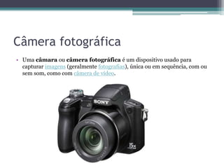 Câmera fotográfica
• Uma câmara ou câmera fotográfica é um dispositivo usado para
capturar imagens (geralmente fotografias), única ou em sequência, com ou
sem som, como com câmera de vídeo.
 