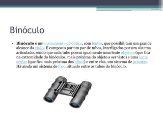 Binóculo
• Binóculo é um instrumento de óptica, com lentes, que possibilitam um grande
alcance da visão. É composto por um par de tubos, interligados por um sistema
articulado, sendo que cada tubo possui igualmente uma lente objetiva (que fica
na extremidade do binóculos, mais próxima do objeto a ser visto) e uma lente
ocular (que fica mais próxima dos olhos) e entre elas, um sistema de prismas.
Há ainda um sistema de foco, situado entre os tubos do binóculo.
 
