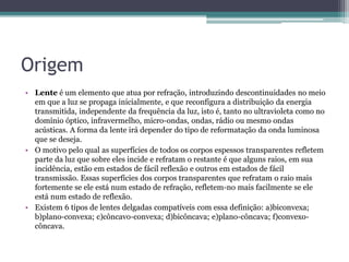 Origem
• Lente é um elemento que atua por refração, introduzindo descontinuidades no meio
em que a luz se propaga inicialmente, e que reconfigura a distribuição da energia
transmitida, independente da frequência da luz, isto é, tanto no ultravioleta como no
domínio óptico, infravermelho, micro-ondas, ondas, rádio ou mesmo ondas
acústicas. A forma da lente irá depender do tipo de reformatação da onda luminosa
que se deseja.
• O motivo pelo qual as superfícies de todos os corpos espessos transparentes refletem
parte da luz que sobre eles incide e refratam o restante é que alguns raios, em sua
incidência, estão em estados de fácil reflexão e outros em estados de fácil
transmissão. Essas superfícies dos corpos transparentes que refratam o raio mais
fortemente se ele está num estado de refração, refletem-no mais facilmente se ele
está num estado de reflexão.
• Existem 6 tipos de lentes delgadas compatíveis com essa definição: a)biconvexa;
b)plano-convexa; c)côncavo-convexa; d)bicôncava; e)plano-côncava; f)convexo-
côncava.
 