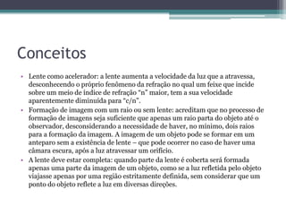 Conceitos
• Lente como acelerador: a lente aumenta a velocidade da luz que a atravessa,
desconhecendo o próprio fenômeno da refração no qual um feixe que incide
sobre um meio de índice de refração “n” maior, tem a sua velocidade
aparentemente diminuída para “c/n”.
• Formação de imagem com um raio ou sem lente: acreditam que no processo de
formação de imagens seja suficiente que apenas um raio parta do objeto até o
observador, desconsiderando a necessidade de haver, no mínimo, dois raios
para a formação da imagem. A imagem de um objeto pode se formar em um
anteparo sem a existência de lente – que pode ocorrer no caso de haver uma
câmara escura, após a luz atravessar um orifício.
• A lente deve estar completa: quando parte da lente é coberta será formada
apenas uma parte da imagem de um objeto, como se a luz refletida pelo objeto
viajasse apenas por uma região estritamente definida, sem considerar que um
ponto do objeto reflete a luz em diversas direções.
 