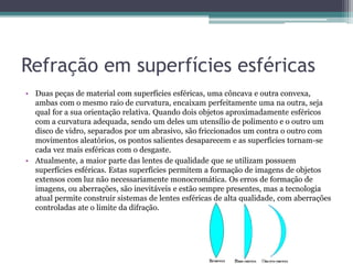 Refração em superfícies esféricas
• Duas peças de material com superfícies esféricas, uma côncava e outra convexa,
ambas com o mesmo raio de curvatura, encaixam perfeitamente uma na outra, seja
qual for a sua orientação relativa. Quando dois objetos aproximadamente esféricos
com a curvatura adequada, sendo um deles um utensílio de polimento e o outro um
disco de vidro, separados por um abrasivo, são friccionados um contra o outro com
movimentos aleatórios, os pontos salientes desaparecem e as superfícies tornam-se
cada vez mais esféricas com o desgaste.
• Atualmente, a maior parte das lentes de qualidade que se utilizam possuem
superfícies esféricas. Estas superfícies permitem a formação de imagens de objetos
extensos com luz não necessariamente monocromática. Os erros de formação de
imagens, ou aberrações, são inevitáveis e estão sempre presentes, mas a tecnologia
atual permite construir sistemas de lentes esféricas de alta qualidade, com aberrações
controladas ate o limite da difração.
 