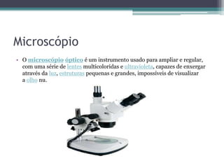 Microscópio
• O microscópio óptico é um instrumento usado para ampliar e regular,
com uma série de lentes multicoloridas e ultravioleta, capazes de enxergar
através da luz, estruturas pequenas e grandes, impossíveis de visualizar
a olho nu.
 