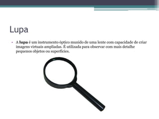Lupa
• A lupa é um instrumento óptico munido de uma lente com capacidade de criar
imagens virtuais ampliadas. É utilizada para observar com mais detalhe
pequenos objetos ou superfícies.
 