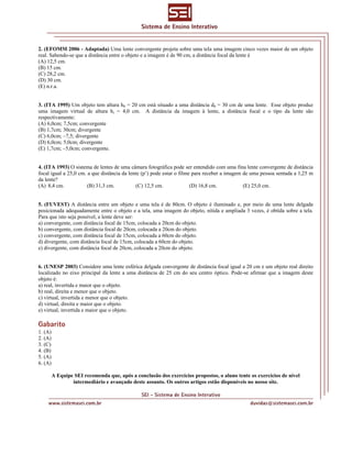 2. (EFOMM 2006 - Adaptada) Uma lente convergente projeta sobre uma tela uma imagem cinco vezes maior de um objeto
real. Sabendo-se que a distância entre o objeto e a imagem é de 90 cm, a distância focal da lente é
(A) 12,5 cm.
(B) 15 cm.
(C) 28,2 cm.
(D) 30 cm.
(E) n.r.a.
3. (ITA 1995) Um objeto tem altura h0 = 20 cm está situado a uma distância d0 = 30 cm de uma lente. Esse objeto produz
uma imagem virtual de altura hi = 4,0 cm. A distância da imagem à lente, a distância focal e o tipo da lente são
respectivamente:
(A) 6,0cm; 7,5cm; convergente
(B) 1,7cm; 30cm; divergente
(C) 6,0cm; –7,5; divergente
(D) 6,0cm; 5,0cm; divergente
(E) 1,7cm; –5,0cm; convergente.
4. (ITA 1993) O sistema de lentes de uma câmara fotográfica pode ser entendido com uma fina lente convergente de distância
focal igual a 25,0 cm. a que distância da lente (p’) pode estar o filme para receber a imagem de uma pessoa sentada a 1,25 m
da lente?
(A) 8,4 cm. (B) 31,3 cm. (C) 12,5 cm. (D) 16,8 cm. (E) 25,0 cm.
5. (FUVEST) A distância entre um objeto e uma tela é de 80cm. O objeto é iluminado e, por meio de uma lente delgada
posicionada adequadamente entre o objeto e a tela, uma imagem do objeto, nítida e ampliada 3 vezes, é obtida sobre a tela.
Para que isto seja possível, a lente deve ser:
a) convergente, com distância focal de 15cm, colocada a 20cm do objeto.
b) convergente, com distância focal de 20cm, colocada a 20cm do objeto.
c) convergente, com distância focal de 15cm, colocada a 60cm do objeto.
d) divergente, com distância focal de 15cm, colocada a 60cm do objeto.
e) divergente, com distância focal de 20cm, colocada a 20cm do objeto.
6. (UNESP 2003) Considere uma lente esférica delgada convergente de distância focal igual a 20 cm e um objeto real direito
localizado no eixo principal da lente a uma distância de 25 cm do seu centro óptico. Pode-se afirmar que a imagem deste
objeto é:
a) real, invertida e maior que o objeto.
b) real, direita e menor que o objeto.
c) virtual, invertida e menor que o objeto.
d) virtual, direita e maior que o objeto.
e) virtual, invertida e maior que o objeto.
Gabarito
1. (A)
2. (A)
3. (C)
4. (B)
5. (A)
6. (A)
A Equipe SEI recomenda que, após a conclusão dos exercícios propostos, o aluno tente os exercícios de nível
intermediário e avançado deste assunto. Os outros artigos estão disponíveis no nosso site.
 