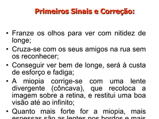 Franze os olhos para ver com nitidez de longe; Cruza-se com os seus amigos na rua sem os reconhecer; Conseguir ver bem de longe, será à custa de esforço e fadiga; A miopia corrige-se com uma lente divergente (côncava), que recoloca a imagem sobre a retina, e restitui uma boa visão até ao infinito; Quanto mais forte for a miopia, mais espessas são as lentes nos bordos e mais pesados. Primeiros Sinais e Correção: 