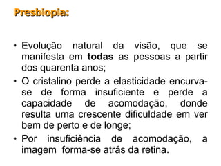 Evolução natural da visão, que se manifesta em  todas  as pessoas a partir dos quarenta anos;  O cristalino perde a elasticidade encurva-se de forma insuficiente e perde a capacidade de acomodação, donde resulta uma crescente dificuldade em ver bem de perto e de longe; Por insuficiência de acomodação, a imagem  forma-se atrás da retina. Presbiopia: 