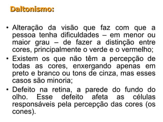 Alteração da visão que faz com que a pessoa tenha dificuldades – em menor ou maior grau – de fazer a distinção entre cores, principalmente o verde e o vermelho; Existem os que não têm a percepção de todas as cores, enxergando apenas em preto e branco ou tons de cinza, mas esses casos são minoria; Defeito na retina, a parede do fundo do olho. Esse defeito afeta as células responsáveis pela percepção das cores (os cones). Daltonismo: 