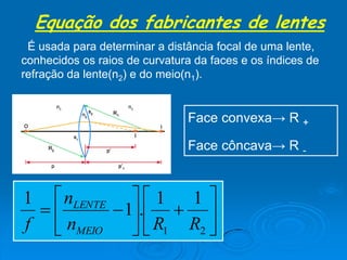 Equação dos fabricantes de lentes
É usada para determinar a distância focal de uma lente,
conhecidos os raios de curvatura da faces e os índices de
refração da lente(n2) e do meio(n1).
Face convexa→ R +
Face côncava→ R -













21
11
.1
1
RRn
n
f MEIO
LENTE
 