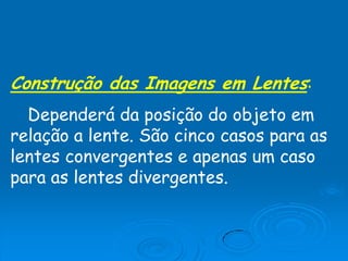 Construção das Imagens em Lentes:
Dependerá da posição do objeto em
relação a lente. São cinco casos para as
lentes convergentes e apenas um caso
para as lentes divergentes.
 
