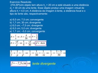 Exercício Resolvido
(ITA-SP)Um objeto tem altura ho = 20 cm e está situado a uma distância
do = 30 cm de uma lente. Esse objeto produz uma imagem virtual de
altura hi = 4,0 cm. A distância da imagem à lente, a distância focal e o
tipo de lente são, respectivamente:
a) 6,0 cm; 7,5 cm; convergente
b) 1,7 cm; 30 cm; divergente
c) 6,0 cm; –7,5 cm; divergente
d) 6,0 cm; 5,0 cm; divergente
e) 1,7 cm; –5,0 cm; convergente
lente divergente
 