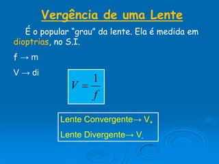 Vergência de uma Lente
É o popular “grau” da lente. Ela é medida em
dioptrias, no S.I.
f → m
V → di
f
V
1

Lente Convergente→ V+
Lente Divergente→ V-
 