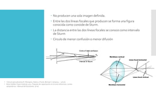  No producen una sola imagen definida.
 Entre las dos líneas focales que producen se forma una figura
conocida como conoide de Sturm.
 La distancia entre las dos líneas focales se conoce como intervalo
de Sturm
 Círculo de menor confusión o menor difusión
• Clinical optics/Andrew R. Elkington, Helena J.Frank, Michael J. Greaney. – 3rd ed.
• Brien Holden Vision Institute 2021. Paquete de capacitación en errores refractivos. Lentes
astigmáticas – Manual del Estudiante. 9ª ed.
 