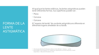 FORMA DE LA
LENTE
ASTIGMÁTICA
Al igual que las lentes esféricas, las lentes astigmáticas pueden
tener diferentes formas. Sus superficies pueden ser:
 Plana
 Convexa
 Concava
El “espesor de borde” de una lente astigmática es diferente en
diferentes lugares alrededor de su borde.
• Clinical optics/Andrew R. Elkington, Helena J.Frank, Michael J. Greaney. – 3rd ed.
• Brien Holden Vision Institute 2021. Paquete de capacitación en errores refractivos. Lentes
astigmáticas – Manual del Estudiante. 9ª ed.
 