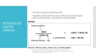 POTENCIA DE
LENTES
TÓRICAS
 Se mide en dioptrías cilindricas (DC).
 Se define numericamente como una fracción, siendo el poder
esférico el numerador, y el cilíndrico el denominador.
• Clinical optics/Andrew R. Elkington, Helena J.Frank, Michael J. Greaney. – 3rd ed.
• Brien Holden Vision Institute 2021. Paquete de capacitación en errores refractivos. Lentes
astigmáticas – Manual del Estudiante. 9ª ed.
 