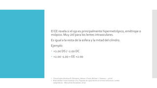El EE revela si el ojo es principalmente hipermetrópico, emétrope o
miópico. Muy útil para los lentes intraoculares.
Es igual a la resta de la esfera y la mitad del cilindro.
Ejemplo:
 +2.00 DS / -2.00 DC
 +2.00 -1.00 = EE +2.00
• Clinical optics/Andrew R. Elkington, Helena J.Frank, Michael J. Greaney. – 3rd ed.
• Brien Holden Vision Institute 2021. Paquete de capacitación en errores refractivos. Lentes
astigmáticas – Manual del Estudiante. 9ª ed.
 