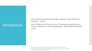 REFERENCIAS
 Clinical optics/Andrew R. Elkington, Helena J.Frank, Michael J.
Greaney. – 3rd ed.
 Brien HoldenVision Institute 2021. Paquete de capacitación en
errores refractivos. Lentes astigmáticas – Manual del Estudiante.
9ª ed.
• Clinical optics/Andrew R. Elkington, Helena J.Frank, Michael J. Greaney. – 3rd ed.
• Brien Holden Vision Institute 2021. Paquete de capacitación en errores refractivos. Lentes
astigmáticas – Manual del Estudiante. 9ª ed.
 
