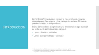INTRODUCCIÓN
Las lentes esféricas pueden corregir la hipermetropía, miopía y
presbicia pero, hay un error refractivo que las lentes esféricas no
pueden corregir: el astigmatismo.
Si una persona tiene astigmatismo, va a necesitar un tipo especial
de lente que le permita ver con claridad:
 Lentes cilíndricas = cilindro
 Lentes esferocilíndricas = ¿tóricas?
• Clinical optics/Andrew R. Elkington, Helena J.Frank, Michael J. Greaney. – 3rd ed.
• Brien Holden Vision Institute 2021. Paquete de capacitación en errores refractivos. Lentes
astigmáticas – Manual del Estudiante. 9ª ed.
 