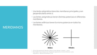 MERIDIANOS
 Una lente astigmática tiene dos meridianos principales y son
perpendiculares entre sí.
 Las lentes astigmáticas tienen distintas potencias en diferentes
meridianos.
 Las lentes esféricas tienen la misma potencia en todos los
meridianos.
• Clinical optics/Andrew R. Elkington, Helena J.Frank, Michael J. Greaney. – 3rd ed.
• Brien Holden Vision Institute 2021. Paquete de capacitación en errores refractivos. Lentes
astigmáticas – Manual del Estudiante. 9ª ed.
 