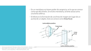  En un meridiano no tienen poder de vergencia, es lo que se conoce
como eje del cilindro. En el otro meridiano, la lente actúa como
una lente esférica.
 El efecto es la formación de una línea de imagen (en lugar de un
punto) de un objeto. Esto se conoce como línea focal.
• Clinical optics/Andrew R. Elkington, Helena J.Frank, Michael J. Greaney. – 3rd ed.
• Brien Holden Vision Institute 2021. Paquete de capacitación en errores
refractivos. Lentes astigmáticas – Manual del Estudiante. 9ª ed.
 