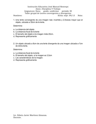 Nombres:

Institución Educativa José Manuel Restrepo
Amor, Disciplina Y Trabajo
Asignatura: física
grado: undécimo
periodo: III
Taller grupal de Lentes convergentes y divergentes
fecha: sept. 09/13

Nota:

1. Una lente convergente da una imagen real, invertida y 2,5veces mayor que el
objeto, ubicada a 35cm de la lente.
Determine:
a.
b.
c.
d.

La distancia del objeto
La distancia focal de la lente
El tamaño del objeto si la imagen mide 20cm.
Represente gráficamente

2. Un objeto ubicado a 8cm de una lente divergente da una imagen ubicada a 7cm
de dicha lente.
Determine:
a.
b.
c.
d.

La distancia focal de la lente
El tamaño del objeto, si la imagen es 3,5cm
Las características de la imagen.
Represente gráficamente

Lic. Edwin Javier Martínez Almanza.
Docente.

 