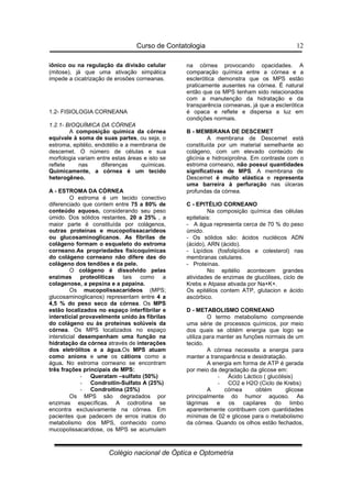 Curso de Contatologia
Colégio nacional de Óptica e Optometria
12
iônico ou na regulação da divisão celular
(mitose), já que uma ativação simpática
impede a cicatrização de erosões corneanas.
1.2- FISIOLOGIA CORNEANA
1.2.1- BIOQUÍMICA DA CÓRNEA
A composição química da córnea
equivale à soma de suas partes, ou seja, o
estroma, epitélio, endotélio e a membrana de
descemet. O número de células e sua
morfologia variam entre estas áreas e isto se
reflete nas diferenças químicas.
Quimicamente, a córnea é um tecido
heterogêneo.
A - ESTROMA DA CÓRNEA
O estroma é um tecido conectivo
diferenciado que contem entre 75 a 80% de
conteúdo aquoso, considerando seu peso
úmido. Dos sólidos restantes, 20 a 25% , a
maior parte é constituída por colágenos,
outras proteínas e mucopolissacarídeos
ou glucosaminoglicanos. As fibrilas de
colágeno formam o esqueleto do estroma
corneano.As propriedades fisicoquímicas
do colágeno corneano não difere das do
colágeno dos tendões e da pele.
O colágeno é dissolvido pelas
enzimas proteolíticas tais como a
colagenose, a pepsina e a papaína.
Os mucopolissacarídeos (MPS;
glucosaminoglicanos) representam entre 4 a
4,5 % do peso seco da córnea. Os MPS
estão localizados no espaço interfibrilar e
intersticial provavelmente unido às fibrilas
do colágeno ou às proteínas solúveis da
córnea. Os MPS localizados no espaço
intersticial desempenham uma função na
hidratação da córnea através de interações
dos eletrólitos e a água.Os MPS atuam
como anions e une os cátions como a
água. No estroma corneano se encontram
três frações principais de MPS:
- Queratam –sulfato (50%)
- Condroitin-Sulfato A (25%)
- Condroitina (25%)
Os MPS são degradados por
enzimas específicas. A codroitina se
encontra exclusivamente na córnea. Em
pacientes que padecem de erros inatos do
metabolismo dos MPS, conhecido como
mucopolissacaridose, os MPS se acumulam
na córnea provocando opacidades. A
comparação química entre a córnea e a
esclerótica demonstra que os MPS estão
praticamente ausentes na córnea. É natural
então que os MPS tenham sido relacionados
com a manutenção da hidratação e da
transparência corneanas, já que a esclerótica
é opaca e reflete e dispersa a luz em
condições normais.
B - MEMBRANA DE DESCEMET
A membrana de Descemet está
constituída por um material semelhante ao
colágeno, com um elevado conteúdo de
glicínia e hidroxiprolina. Em contraste com o
estroma corneano, não possui quantidades
significativas de MPS. A membrana de
Descemet é muito elástica e representa
uma barreira à perfuração nas úlceras
profundas da córnea.
C - EPITÉLIO CORNEANO
Na composição química das células
epiteliais:
- A água representa cerca de 70 % do peso
úmido.
- Os sólidos são: ácidos nucléicos ADN
(ácido), ARN (ácido).
- Lipídios (fosfolipídios e colesterol) nas
membranas celulares.
- Proteínas.
No epitélio acontecem grandes
atividades de enzimas de glucólises, ciclo de
Krebs e Atpase ativada por Na+K+.
Os epitélios contem ATP, glutacion e ácido
ascórbico.
D - METABOLISMO CORNEANO
O termo metabolismo compreende
uma série de processos químicos, por meio
dos quais se obtém energia que logo se
utiliza para manter as funções normais de um
tecido.
A córnea necessita a energia para
manter a transparência e desidratação.
A energia em forma de ATP é gerada
por meio da degradação da glicose em:
- Ácido Láctico ( glucólisis)
- CO2 e H2O (Ciclo de Krebs)
A córnea obtém glicose
principalmente do humor aquoso. As
lágrimas e os capilares do limbo
aparentemente contribuem com quantidades
mínimas de 02 e glicose para o metabolismo
da córnea. Quando os olhos estão fechados,
 