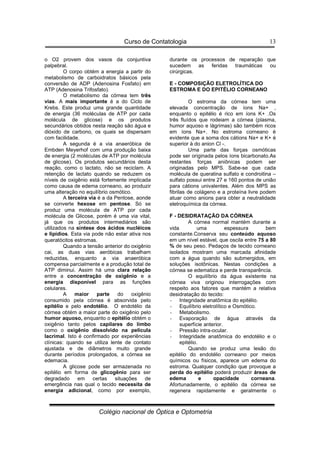 Curso de Contatologia
Colégio nacional de Óptica e Optometria
13
o O2 provem dos vasos da conjuntiva
palpebral.
O corpo obtém a energia a partir do
metabolismo de carboidratos básicos pela
conversão de ADP (Adenosina Fosfato) em
ATP (Adenosina Trifosfato).
O metabolismo da córnea tem três
vias. A mais importante é a do Ciclo de
Krebs. Este produz uma grande quantidade
de energia (36 moléculas de ATP por cada
molécula de glicose) e os produtos
secundários obtidos nesta reação são água e
dióxido de carbono, os quais se dispersam
com facilidade.
A segunda é a via anaeróbica de
Embden Meyerhof com uma produção baixa
de energia (2 moléculas de ATP por molécula
de glicose). Os produtos secundários desta
reação, como o lactato, não se reciclam. A
retenção de lactato quando se reduzem os
níveis de oxigênio está fortemente implicada
como causa de edema corneano, ao produzir
uma alteração no equilíbrio osmótico.
A terceira via é a da Pentose, aonde
se converte hexose em pentose. Só se
produz uma molécula de ATP por cada
molécula de Glicose, porém é uma via vital,
já que os produtos intermediários são
utilizados na síntese dos ácidos nucléicos
e lipídios. Esta via pode não estar ativa nos
queratócitos estromas.
Quando a tensão anterior do oxigênio
cai, as duas vias aeróbicas trabalham
reduzidas, enquanto a via anaeróbica
compensa parcialmente e a produção total de
ATP diminui. Assim há uma clara relação
entre a concentração de oxigênio e a
energia disponível para as funções
celulares.
A maior parte do oxigênio
consumido pela córnea é absorvida pelo
epitélio e pelo endotélio. O endotélio da
córnea obtém a maior parte do oxigênio pelo
humor aquoso, enquanto o epitélio obtém o
oxigênio tanto pelos capilares do limbo
como o oxigênio dissolvido na película
lacrimal. Isto é confirmado por experiências
clínicas: quando se utiliza lente de contato
ajustada e de diâmetros muito grande
durante períodos prolongados, a córnea se
edemacia.
A glicose pode ser armazenada no
epitélio em forma de glicogênio para ser
degradado em certas situações de
emergência nas qual o tecido necessita de
energia adicional, como por exemplo,
durante os processos de reparação que
sucedem as feridas traumáticas ou
cirúrgicas.
E - COMPOSIÇÃO ELETROLÍTICA DO
ESTROMA E DO EPITÉLIO CORNEANO
O estroma da córnea tem uma
elevada concentração de íons Na+ ,
enquanto o epitélio é rico em íons K+ .Os
três fluídos que rodeiam a córnea (plasma,
humor aquoso e lágrimas) são também ricos
em íons Na+. No estroma corneano é
evidente que a soma dos cátions Na+ e K+ é
superior à do anion Cl -.
Uma parte das forças osmóticas
pode ser originada pelos íons bicarbonato.As
restantes forças aniônicas podem ser
originadas pelo MPS. Sabe-se que cada
molécula de queratina sulfato e condroitina –
sulfato possui entre 27 e 160 pontos de união
para cátions univalentes. Além dos MPS as
fibrilas de colágeno e a proteína livre podem
atuar como anions para obter a neutralidade
eletroquímica da córnea.
F - DESIDRATAÇÃO DA CÓRNEA
A córnea normal mantém durante a
vida uma espessura bem
constante.Conserva seu conteúdo aquoso
em um nível estável, que oscila entre 75 a 80
% de seu peso. Pedaços de tecido corneano
isolados mostram uma marcada afinidade
com a água quando são submergidos, em
soluções isotônicas. Nestas condições a
córnea se edematiza e perde transparência.
O equilíbrio da água existente na
córnea viva originou interrogações com
respeito aos fatores que mantém a relativa
desidratação do tecido:
- Integridade anatômica do epitélio.
- Equilíbrio eletrolítico e Osmótico.
- Metabolismo.
- Evaporação de água através da
superfície anterior.
- Pressão intra-ocular.
- Integridade anatômica do endotélio e o
epitélio.
Quando se produz uma lesão do
epitélio do endotélio corneano por meios
químicos ou físicos, aparece um edema do
estroma. Qualquer condição que provoque a
perda do epitélio poderá produzir áreas de
edema e opacidade corneana.
Afortunadamente, o epitélio da córnea se
regenera rapidamente e geralmente o
 