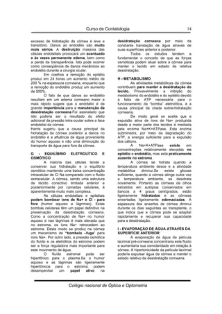 Curso de Contatologia
Colégio nacional de Óptica e Optometria
14
excesso de hidratação da córnea é leve e
transitório. Danos ao endotélio são muito
mais sérios. A destruição massiva das
células endoteliais provocará um acentuado
e às vezes permanente edema, bem como
a perda da transparência. Isto pode ocorrer
como conseqüência de danos mecânicos ao
endotélio durante a cirurgia ocular.
Em coelhos a remoção do epitélio
produz em 24 horas um aumento médio de
200 % na espessura corneana, enquanto que
a remoção do endotélio produz um aumento
de 500%.
O fato de que danos ao endotélio
resultam em um edema corneano maior e
mais rápido sugere que o endotélio é de
grande importância para a manutenção da
desidratação corneana.Foi assinalado que
isto poderia ser o resultado do efeito
adicional da pressão intra-ocular sobre a face
endotelial da córnea.
Harris sugeriu que a causa principal da
hidratação da córnea posterior a danos no
endotélio é a afluência de água proveniente
do humor aquoso e não uma diminuição do
transporte de água para fora da córnea.
G - EQUILÍBRIO ELETROLÍTICO E
OSMÓTICO
A maioria das células tende a
conservar sua hidratação e o equilíbrio
osmótico mantendo uma baixa concentração
intracelular de Cl Na comparado com o fluido
extracelular. A córnea, sendo uma estrutura
de tecido conectivo limitada anterior e
posteriormente por camadas celulares, é
aparentemente muito mais complexa.
As células endoteliais e epiteliais
podem bombear íons de Na+ e Cl - para
fora (humor aquoso e lágrimas). Estas
bombas celulares têm um papel definitivo na
preservação da desidratação corneana.
Como a concentração de Na+ no humor
aquoso e nas lágrimas é mais elevada que
no estroma, os íons Na+ retrocedem ao
estroma. Deste modo se produz na córnea
um mecanismo de “bombeio –fuga” para
íons Na+. Por outro lado, a pressão osmótica
do fluído e os eletrólitos do estroma podem
ser a força reguladora mais importante para
este movimento de água.
O fluído estromal pode ser
hipertônico para o plasma.Se o humor
aquoso e as lágrimas são ligeiramente
hipertônicos para o estroma, podem
desempenhar um papel ativo na
desidratação corneana por meio da
constante translação de água através de
suas superfícies anterior e posterior.
Todos os estudos tendem a
fundamentar o conceito de que as forças
osmóticas podem atuar sobre a córnea para
manter o tecido em estado de relativa
desidratação.
H - METABOLISMO
As atividades metabólicas da córnea
contribuem para manter a desidratação do
tecido. Provavelmente a inibição do
metabolismo do endotélio e do epitélio devido
à falta de ATP necessária para o
funcionamento da “bomba” eletrolítica, é a
causa principal da citada sobre-hidratação
corneana.
De modo geral se aceita que a
expulsão ativa de íons de Na+ produzida
desde a maior parte dos tecidos é mediada
pela enzima Na+K+ATPase. Esta enzima
subministra, por meio da degradação do
ATP, a energia suficiente para a expulsão
dos cátions.
A Na+K+ATPase existe em
concentrações relativamente elevadas no
epitélio e endotélio, mas está praticamente
ausente no estroma.
A córnea se hidrata quando a
temperatura ambiente desce e a atividade
metabólica diminui.Se existe glicose
suficiente, quando a córnea atinge outra vez
a temperatura ambiente, se desidrata
novamente. Portanto as córneas de olhos
extraídos em autópsia conservados em
bancos a 4 graus centígrados, estão
ligeiramente hidratadas e as córneas
enxertadas ligeiramente edemaciadas. A
espessura dos enxertos de córnea diminui
durante os dias seguintes ao transplante, o
que indica que a córnea pode se adaptar
rapidamente e recuperar sua capacidade
para a desidratação.
I - EVAPORAÇÃO DE ÁGUA ATRAVÉS DA
SUPERFÍCIE ANTERIOR
A evaporação de água da película
lacrimal pré-corneana concentraria este fluido
e aumentaria sua osmolaridade em relação à
córnea. A hipertonicidade da película lacrimal
poderia expulsar água da córnea e manter o
estado relativo de desidratação corneana.
 