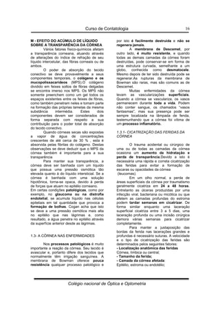 Curso de Contatologia
Colégio nacional de Óptica e Optometria
16
M - EFEITO DO ACÚMULO DE LÍQUIDO
SOBRE A TRANSPARÊNCIA DA CÓRNEA
Vários fatores físico-químicos afetam
a transparência corneana, atuando através
de alterações do índice de refração de seu
líquido intercelular, das fibras corneais ou de
ambos.
O poder de absorção do tecido
conectivo se deve provavelmente a seus
componentes temporais, o colágeno e os
mucopolissacarídeos (MPS).O colágeno
dividido em feixes soltos de fibras delgadas
se encontra imerso nos MPS. Os MPS não
somente preenchem como um gel todos os
espaços existentes entre os feixes de fibras,
como também penetram neles e tomam parte
na formação das próprias lamelas da mesma
substância intermédia. Estes dois
componentes devem ser considerados de
forma separada com respeito a sua
contribuição para o poder total de absorção
do tecido conectivo.
Quando córneas secas são expostas
a vapor de água de concentrações
crescentes de até cerca de 30 % , esta é
absorvida pelas fibrilas do colágeno. Destas
observações se deve deduzir que o MPS da
córnea também é importante para a sua
transparência
Para manter sua transparência, a
córnea deve ser banhada com um líquido
que possua uma pressão osmótica tão
elevada quanto à do líquido intersticial. Se a
córnea é banhada com uma solução
hipotônica, torna-se opaca, devido à perda
de forças que atuam no epitélio corneano.
Em certas condições patológicas, como por
exemplo, no glaucoma ou na distrofia
endotelial, se acumula líquido nas células
epiteliais em tal quantidade que provoca a
formação de bolhas. Cogan acha que isto
se deve a uma pressão osmótica mais alta
no epitélio que nas lágrimas e, como
resultado, a água penetra no epitélio através
da superfície anterior desde as lágrimas.
1.3- A CÓRNEA NAS ENFERMIDADES
Nos processos patológicos é muito
importante a reação da córnea. Seu tecido é
avascular e, portanto difere dos tecidos que
normalmente têm irrigação sanguínea. A
membrana de Bowman oferece pouca
resistência qualquer processo patológico e
por isto é facilmente destruída e não se
regenera jamais.
A membrana de Descemet, por
outro lado, é muito resistente, e quando
todas as demais camadas da córnea foram
destruídas, pode conservar-se em forma de
uma estrutura curvada, semelhante a um
globo, conhecida como desmatocele.
Mesmo depois de ter sido destruída pode se
regenerar.As rupturas da membrana de
Bowman são raras, mas são comuns as de
Descemet.
Muitas enfermidades da córnea
levam as vascularizações superficiais.
Quando a córnea se vasculariza, os vasos
permanecem durante toda a vida. Podem
não conter sangue, os chamados “vasos
fantasmas”, mas sua presença pode ser
sempre localizada na lâmpada de fenda,
testemunhando que a córnea foi vítima de
um processo inflamatório.
1.3.1- CICATRIZAÇÃO DAS FERIDAS DA
CÓRNEA
O trauma acidental ou cirúrgico de
uma ou de todas as camadas da córnea
ocasiona um aumento da hidratação e
perda de transparência.Devido a isto é
necessária uma rápida e correta cicatrização
das feridas para evitar a formação de
escaras ou opacidades da córnea
(leucomas).
Em um olho normal, a perda de
áreas superficiais da córnea por traumatismo
geralmente cicatriza em 24 a 48 horas.
Entretanto as úlceras produzidas por uma
infecção viral, bacteriana ou micótica ou que
afetem as camadas profundas do estroma
podem tardar semanas em cicatrizar. De
forma similar enquanto uma laceração
superficial cicatriza entre 3 a 5 dias, uma
laceração profunda ou uma incisão cirúrgica
demora várias semanas para cicatrizar
completamente.
Para manter a justaposição das
bordas da ferida nas lacerações grandes e
profundas é necessário suturas. A velocidade
e o tipo de cicatrização das feridas são
determinados pelos seguintes fatores:
- Localização anatômica das feridas
Córnea, límbica ou central;
- Tamanho da ferida;
- Camada da córnea afetada:
Epitélio, estroma ou endotélio;
 