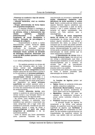 Curso de Contatologia
Colégio nacional de Óptica e Optometria
17
- Presença ou ausência e tipo de suturas:
Seda, categute ou nylon;
- Infecção bacteriana, viral ou micótica
associada;
- Drogas administradas de forma tópica
com propósitos terapêuticos.
A resposta citológica e histológica a
uma ferida central da córnea implica: edema
de estroma, mitose e deslocamento das
células epiteliais, migração
polimorfonuclear e monocítica;
surgimento de novos fibroblastos e
mitoses; formação de pre-colágeno e
formação de colágeno.
Ocasionalmente e devido a razões
desconhecidas, podem formar-se vasos
sanguíneos em um tecido corneal
cicatrizado. As mudanças químicas
associadas com uma resposta citológica são:
hidratação inicial, aumento da atividade
de hidrolasas lisomicas, diminuição nos
níveis de MPS (sulfato queratina e sulfato
condroitina).
1.3.2- VASCULARIZAÇÃO DA CÓRNEA
Os capilares penetram na córnea até
um ou dois milímetros além do limbo. A
córnea normal está completamente
desprovida de vasos sanguíneos.Quando
existem vasos fora da zona limbar a córnea é
ou foi submetida a um processo patológico.
Certas enfermidades produzem uma
vascularização intensa e precoce e a
situação e o caráter dos vasos sanguíneos
recém - formados são às vezes guias para o
seu diagnóstico: os vasos sinuosos
superficiais que podem aparecer sobre a
córnea desde a superfície conjuntival através
do limbo são característicos de várias formas
de ceratoconjuntivite.
Existem diferentes teorias para
explicar a ausência de vasos sanguíneos na
córnea normal e sua formação interna em
estados patológicos. Eis algumas delas:
- Na córnea, como resultado do processo
patológico corneano, é elaborada uma
substância que estimula o crescimento dos
vasos sanguíneos até o lugar onde esta
substância é produzida. Acredita-se que esta
substância possua o poder de iniciar a
neovasculogênese a partir dos vasos
sanguíneos já existentes e de ter
quimiotaxia positiva.
- Entre os fatores que foram assinalados
como possíveis indutores da nova
vascularização se encontram o acúmulo de
ácidos metabólicos, histamina, uma
deficiência de ácido ascórbico e anóxia
local. Assim a anóxia pode ser efetiva neste
aspecto liberando alguma substância que
provoque o crescimento a partir do tecido
anóxico e que o anidro carbônico não é
somente um agente vasodilatador, mas
também um forte estímulo para a
vasculogênese.
Ausência de vasos sanguíneos
dentro da córnea tem sido atribuída às
propriedades da córnea mesma, seja por
possuir alguma substância que impeça o
crescimento dos vasos, ou porque é tão
compacta que os vasos não podem penetrar
nela. Nos processos patológicos nos quais se
produz neovascularização se supõe que a
córnea perde a substância inibidora ou que a
edematização do tecido permita que os
vasos sanguíneos a penetrem.
A edematização da córnea inicia a
formação de novos vasos, mas isto por sua
vez corrige a edematização, quer dizer, a
edematização estabelece um ciclo através da
neovasculogênese que é corretivo: as
córneas que não se vascularizam
permanecem edemaciadas, formando-se
ampolas sobre o seu epitélio.
O crescimento para dentro dos vasos a partir
do limbo é sempre precedido pela
edematização da córnea no limbo.
2- PELÍCULA LACRIMAL
As funções da lágrima podem ser
resumidas em:
•
•
•
• Óptica: Manter um ambiente úmido para
epitélio, conjuntiva e pálpebras.
•
•
•
• Bactericida /Bacteriostática: Graças à
presença de lisozima, lactoferrina, B-
lisina, assim como as imunoglobulinas.
•
•
•
• Metabólica: dissolver O2 para ser
utilizado no metabolismo corneano e
prover outros nutrientes (Vitamina A,
íons, etc).
•
•
•
• Protetora: Expulsar corpos estranhos.
A principal função da lágrima foi
inicialmente a de formar uma película
delgada, de superfície muito lisa pela tensão
superficial da lágrima, que facilitasse a
refração do olho dos vertebrados no meio
aéreo. Se não existisse a película lacrimal, as
irregularidades da superfície anterior da
córnea, cujo epitélio está em permanente
 