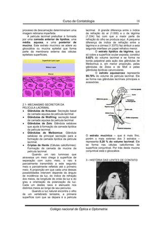 Curso de Contatologia
Colégio nacional de Óptica e Optometria
18
processo de descamação determinariam uma
imagem retiniana imperfeita.
A película lacrimal prebulbar é formada
por uma camada anterior de lipídios, uma
média, aquosa, e uma posterior de
mucina. Este extrato mucínico se adere ao
glicocálice ou mucina epitelial que forma
parte da membrana externa das células
epiteliais superficiais.
2.1- MECANISMO SECRETOR DA
PELÍCULA LACRIMAL
•
•
•
• Glândulas de Krausse: Secreção basal
da camada aquosa da película lacrimal.
•
•
•
• Glândulas de Wolfring: secreção basal
da camada aquosa da película lacrimal.
•
•
•
• Glândulas de Zeis: Glândula sebácea
que ajuda à formação da camada lipídica
da película lacrimal.
•
•
•
• Glândulas de Meibomius: Glândula
sebácea da principal secreção para a
formação da camada lipídica da película
lacrimal.
•
•
•
• Criptas de Henle (Células caliciformes):
Formação da camada de mucina da
película lacrimal.
Quando um raio luminoso que
atravessa um meio chega à superfície de
separação com outro meio, o raio é
parcialmente transmitido a este segundo
meio e parcialmente refletido até o primeiro
meio. A proporção em que cada uma dessas
possibilidades intervem depende do ângulo
de incidência da luz, do índice de refração
dos meios, da longitude de onda da luz e do
grau e orientação da polarização da luz.
Cada um destes raios é atenuado nos
distintos meios ao longo de seu percurso.
Quando a luz natural encontra o olho
de um vertebrado terrestre, a primeira
superfície com que se depara é a película
lacrimal. A grande diferença entre o índice
de refração do ar (1.000) e o da lágrima
(1.334) faz com que a maior parte da
refração do olho se produza aqui. A pequena
diferença de índice de refração entre a
lágrima e a córnea (1.3375) faz atribuir a esta
segunda interfase um papel refrativo menor.
O estrato lipídico da lágrima, que
só cobre a superfície ocular exposta, constitui
0,02% do volume lacrimal e se forma na
borda palpebral pela ação das glândulas de
Meibomius e, em menor proporção, pelas
glândulas de Zeiss e de Moll e pelas
glândulas lipídicas carunculares.
O estrato aquoseroso representa
99.78% do volume da película lacrimal. Ele
se forma nas glândulas lacrimais principais e
acessórias.
O estrato mucínico – que é mais fino,
porém o mais extenso dos 3 estratos –
representa 0,20 % do volume lacrimal. Ele
se forma nas células caliciformes da
superfície conjuntival. Por trás desta mucina
conjuntival está o glicocálice.
3 - HISTÓRIA DAS LENTES DE CONTATO
 