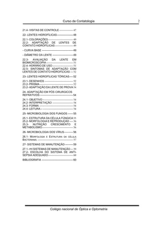 Curso de Contatologia
Colégio nacional de Óptica e Optometria
2
21.4- VISITAS DE CONTROLE---------------- 47
22- LENTES HIDROFÍLICAS------------------48
22.1- COLORAÇÕES----------------------------- 49
22.2- ADAPTAÇÃO DE LENTES DE
CONTATO HIDROFÍLICAS--------------------- 49
- CURVA BASE -----------------------------------49
- DIÂMETRO DA LENTE -----------------------49
22.3- AVALIAÇÃO DA LENTE EM
BIOMICROSCOPIA------------------------------- 51
22.4- HORÁRIO DE USO------------------------ 51
22.5- SINTOMAS DE ADAPTAÇÃO COM
LENTES DE CONTATO HIDROFÍLICAS --- 52
23- LENTES HIDROFÍLICAS TÓRICAS----52
23.1- DESENHOS --------------------------------- 52
23.2- PRISMA--------------------------------------- 52
23.2- ADAPTAÇÃO DA LENTE DE PROVA 54
24- ADAPTAÇÃO EM PÓS CIRURGICOS
REFRATIVOS -------------------------------------54
24.1- OBJETIVO ----------------------------------- 54
24.2- INTERPRETAÇÂO ------------------------ 54
24.3- FORMA --------------------------------------- 54
24.4- LEITURA – ----------------------------------- 54
25- MICROBIOLOGIA DOS FUNGOS ------55
25.1- ESTRUTURA DA CÉLULA FÚNGICA 55
25.2- MORFOLOGIA E REPRODUÇÃO ---- 56
25.3- NUTRIÇÃO CRESCIMENTO E
METABOLISMO------------------------------------ 56
26- MICROBIOLOGIA DOS VÍRUS----------56
26.1- MORFOLOGIA E ESTRUTURA DA CÉLULA
BACTERIANA: ----------------------------------------- 57
27- SISTEMAS DE MANUTENÇÃO ---------59
27.1- PH SISTEMAS DE MANUTENÇÃO--- 59
27.2- ESCOLHA DO SISTEMA DE ANTI-
SEPSIA ADEQUADO----------------------------- 60
BIBLIOGRAFIA -----------------------------------60
 