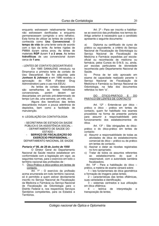 Curso de Contatologia
Colégio nacional de Óptica e Optometria
20
enquanto estivessem relativamente limpas
não estivessem danificadas e enquanto
permanecessem corrigindo o erro refrativo.
Esta forma de utilizar as lentes de contato é
conhecida como Uso Convencional. O
tempo de vida de uma lente varia de acordo
com o tipo da lente. As lentes rígidas de
PMMA duram vários anos. As lentes de
materiais RGP duram 1 a 2 anos. As lentes
hidrofílicas de uso convencional duram
cerca de 1 ano.
- LENTES DE CONTATO DESCARTÁVEIS
Em 1985 DANALENS introduziu na
Dinamarca a primeira lente de contato de
Uso Descartável. Ela foi adquirida pela
Jonhson  Johnson e em 1986 recebeu a
aprovação do FDA (Federal Drug
Administration) para o uso nos EEUU.
As lentes de contato descartáveis
são semelhantes às lentes hidrofílicas
convencionais, porém devem ser
descartadas em período pré-determinado de
tempo (um dia, uma semana, um mês, etc).
Alguns dos benefícios das lentes
descartáveis incluem a pouca aderência de
depósitos, bem como a facilidade de
manutenção.
4- LEGISLAÇÃO DA CONTATOLOGIA
- SECRETARIA DE ESTADO DA SAÚDE
PÚBLICA E DA ASSISTÊNCIA SOCIAL -
- DEPARTAMENTO DE SAÚDE DO
ESTADO -
- SERVIÇO DE FISCALIZAÇÃO DO
EXERCÍCIO PROFISSIONAL -
DEPARTAMENTO NACIONAL DE SAÚDE
Portaria nº 86, de 28 de Junho de 1958
O Diretor Geral do Departamento
Nacional de Saúde resolve estabelecer em
conformidade com a legislação em vigor, as
seguintes normas, para o exercício em todo o
território nacional das profissões de :
1. Ótico-Prático e ótico-prático em lentes de
contacto.
Art. 1º - O exercício da profissão
acima enumerada em todo território nacional,
só é permitido a quem estiver devidamente
inscrito no Serviço Nacional de Fiscalização
da Medicina e Farmácia ou Serviço Nacional
de Fiscalização da Odontologia para o
Distrito Federal e, nos respectivos Serviços
Sanitários competentes, para os Estados e
Territórios.
Art. 2º - Para ser inscrito e habilitar-
se ao exercício das profissões nos termos do
Artigo anterior é necessário que o candidato
apresente o seguinte documento:
a) Diploma ou certificado de curso de
prático ou equivalente, a critério do Serviço
Nacional de Fiscalização da Odontologia ou
Serviço Nacional de Fiscalização da
Medicina e Farmácia expedidas por escola-
oficial ou reconhecida de medicina ou
farmácia, pelos Cursos do D.N.S. ou, ainda,
por escolas particulares de idoneidade
reconhecida pelo Departamento Nacional de
Saúde.
b) Prova de ter sido aprovado em
exame de capacidade realizado perante o
Serviço Nacional de Fiscalização da
Medicina e Farmácia ou Serviço Nacional da
Odontologia, na falta dos documentos
referidos no item “a”.
DO ÓTICO-PRÁTICO E DO
PRÁTICO EM LENTES DE CONTACTO
Art. 12º - Entende-se por ótico -
prático e ótico - prático em lentes de
contacto, quem for habilitado nos exames
procedidos na forma da presente portaria
para assumir a responsabilidade pelo
funcionamento dos estabelecimentos de
ótica.
Art. 13º - São obrigações do ótico-
prático e do ótico-prático em lentes de
contacto:
a) Assumir a responsabilidade de todas as
atividades de ótica do estabelecimento
comercial de ótico – prático ou de prático
em lentes de contacto;
b) Assinar e datar as receitas registradas
no livro apropriado;
c) Tratar de todos os assuntos referentes
ao estabelecimento do qual é
responsável, com a autoridade sanitária
fiscalizadora.
Art. 14º - Para a habilitação do ótico –
prático, a matéria de exame versará sobre:
1 – leis fundamentais de ótica geométrica
e formação de imagens pelas lentes;
2 – características das lentes oftálmicas,
suas variedades e identificação;
3 – sistemas centrados e sua utilização
em ótica oftálmica;
4 – teórica de interpretação e
transposição de lentes;
 