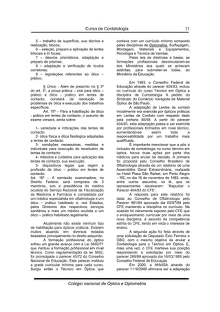 Curso de Contatologia
Colégio nacional de Óptica e Optometria
21
5 – trabalho de superfície, sua técnica e
realização, blocos;
6 – seleção, preparo e aplicação de lentes
bifocais e tri focais;
7 – desvios prismáticos, adaptação e
preparo de prismas;
8 – adaptação e verificação de óculos
corretores;
9 – legislações referentes ao ótico –
prático.
§ Único - Além de prescrito no § 3º
do art. 3º, a prova prática – oral para ótico –
prático e ótico - prático em lentes de
contacto, constará da resolução de
problemas de ótica e execução dos trabalhos
específicos.
Art. 15º – Para a habilitação de ótico
- prático em lentes de contacto, o assunto de
exame versará, ainda sobre:
1- variedade e indicações das lentes de
contacto;
2- ótica física e ótica fisiológica adaptadas
a lentes de contacto;
3- condições necessárias, medidas e
individuais para execução do receituário de
lentes de contacto;
4- métodos e cuidados para aplicação das
lentes de contacto, sua execução;
5- dispositivos legais que regem a
profissão de ótico – prático em lentes de
contacto.
Art. 16º – A comissão examinadora, no
Distrito Federal, será composta de 3
membros, sob a presidência do médico
oculista do Serviço Nacional de Fiscalização
da Medicina e Farmácia e completada por
um médico especialista em oftalmologia e um
ótico – prático habilitado e, nos Estados,
pelos Diretores dos respectivos serviços
sanitários e mais um médico oculista e um
ótico – prático habilitado legalmente.
Atualmente não existe nenhum tipo
de habilitação para ópticos práticos. Existem
muitos atuando em diversos estados
baseados principalmente no direito adquirido.
A formação profissional do óptico
sofreu um grande avanço com a Lei 5692/71
que instituiu a formação profissional em nível
técnico. Como regulamentação da lei 5692,
foi promulgada o parecer 45/72 do Conselho
Nacional de Educação. Este parecer instituiu
a grade curricular mínima para cada curso.
Surgiu então o Técnico em Óptica que
contava com um currículo mínimo composto
pelas disciplinas de Optometria, Surfaçagem,
Montagem, Materiais e Equipamentos,
Psicologia e Técnica de Vendas.
Pelas leis de diretrizes e bases, as
formações profissionais desvincularam-se
dos Ministérios aos quais se achavam
adstritas, para submeter-se todas, ao
Ministério da Educação.
Em 1983, o Conselho Federal de
Educação através do parecer 404/83, incluiu
no currículo do curso Técnico em Óptica a
disciplina de Contatologia A pedido do
Sindicato do Comércio Varegista de Material
Óptico de São Paulo.
A adaptação de Lentes de contato
inicialmente era exercida por ópticos práticos
em Lentes de Contato com respaldo dado
pela portaria 86/58. A partir do parecer
404/83, esta adaptação passa a ser exercida
por profissionais formados em nível técnico,
aumentando-se assim toda a
responsabilidade por um trabalho mais
qualificado.
É importante mencionar que a pós a
inclusão da contatologia no curso técnico em
óptica, houve duas ações por parte dos
médicos para anular tal decisão. A primeira
foi proposta pelo Conselho Brasileiro de
Oftalmologia através de um relatório de uma
Assembléia Geral Extraordinária, realizada
no Hotel Plaza São Rafael, em Porto Alegre
– RS, no dia 16 de novembro de 1983, onde,
entre outros assuntos, se lê, que os
representantes resolveram: “Repudiar o
Parecer 404/83 do CFE”.
A resposta para este relatório foi
dada ao Conselho de Oftalmologia pelo
Parecer 481/84 aprovado dia 05/07/84 pelo
CFE mantendo a disciplina no currículo. Na
ocasião foi claramente exposto pelo CFE que
o enriquecimento curricular por meio de uma
nova disciplina, é assunto da competência
estrita do CFE, tendo em vista o interesse de
ensino.
A segunda ação foi feita através de
uma solicitação do Deputado Ézio Ferreira e
CBO, com o mesmo objetivo de anular a
Contatologia para o Técnico em Óptica. E,
mais uma vez, o CFE manteve sua posição
respondendo à solicitação por meio do
parecer 269/89 aprovado dia 16/03/1989 pelo
Conselho Federal de Educação.
Em 2000, a ANVISA através do
parecer 1110/2000 afirmava ser a adaptação
 