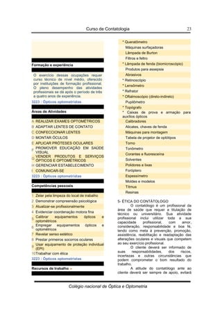 Curso de Contatologia
Colégio nacional de Óptica e Optometria
23
Formação e experiência
O exercício dessas ocupações requer
curso técnico de nível médio, oferecido
por instituições de formação profissional.
O pleno desempenho das atividades
profissionais se dá após o período de três
a quatro anos de experiência.
3223 : Ópticos optometristas
Áreas de Atividades
A REALIZAR EXAMES OPTOMÉTRICOS
B ADAPTAR LENTES DE CONTATO
C CONFECCIONAR LENTES
D MONTAR ÓCULOS
E APLICAR PRÓTESES OCULARES
F
PROMOVER EDUCAÇÃO EM SAÚDE
VISUAL
G
VENDER PRODUTOS E SERVIÇOS
ÓPTICOS E OPTOMÉTRICOS
H GERENCIAR ESTABELECIMENTO
I COMUNICAR-SE
3223 : Ópticos optometristas
Competências pessoais
1 Zelar pela limpeza do local de trabalho
2 Demonstrar compreensão psicológica
3 Atualizar-se profissionalmente
4 Evidenciar coordenação motora fina
5
Calibrar equipamentos ópticos e
optométricos
6
Empregar equipamentos ópticos e
optométricos
7 Revelar senso estético
8 Prestar primeiros socorros oculares
9
Usar equipamento de proteção individual
(EPI)
10Trabalhar com ética
3223 : Ópticos optometristas
Recursos de trabalho
* Queratômetro
Máquinas surfaçadoras
Lâmpada de Burton
Filtros e feltro
* Lâmpada de fenda (biomicroscópio)
Produtos para assepsia
Abrasivos
* Retinoscópio
* Lensômetro
* Refrator
* Oftalmoscópio (direto-indireto)
Pupilômetro
* Topógrafo
* Caixas de prova e armação para
auxílios ópticos
Calibradores
Alicates, chaves de fenda
Máquinas para montagem
Tabela de projetor de optótipos
Torno
Tonômetro
Corantes e fluoresceína
Solventes
Polidores e lixas
Foróptero
Espessímetro
Moldes e modelos
Títmus
Resinas
5- ÉTICA DO CONTÁTOLOGO
O contatólogo é um profissional da
área de saúde que requer a titulação de
técnico ou universitário. Sua atividade
profissional inclui utilizar toda a sua
capacidade profissional, com amor,
consideração, responsabilidade e boa fé,
tendo como meta à prevenção, promoção,
assistência, reabilitação e readaptação das
alterações oculares e visuais que competem
ao seu exercício profissional.
O cliente deverá ser informado de
suas responsabilidades, dos riscos,
incertezas e outras circunstâncias que
podem comprometer o bom resultado do
trabalho.
A atitude do contatólogo ante ao
cliente deverá ser sempre de apoio, evitará
 