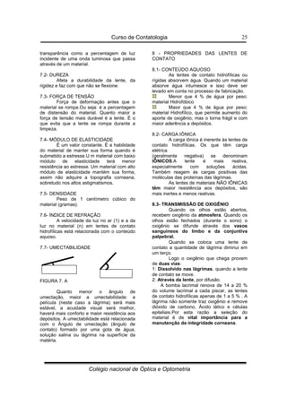 Curso de Contatologia
Colégio nacional de Óptica e Optometria
25
transparência como a percentagem de luz
incidente de uma onda luminosa que passa
através de um material.
7.2- DUREZA
Afeta a durabilidade da lente, da
rigidez e faz com que não se flexione.
7.3- FORÇA DE TENSÃO
Força de deformação antes que o
material se rompa.Ou seja: é a percentagem
de distensão do material. Quanto maior a
força de tensão mais durável é a lente. É o
que evita que a lente se rompa durante a
limpeza.
7.4- MÓDULO DE ELASTICIDADE
É um valor constante. É a habilidade
do material de manter sua forma quando é
submetido a estresse.U m material com baixo
módulo de elasticidade terá menor
resistência ao estresse. Um material com alto
módulo de elasticidade mantém sua forma,
assim não adquire a topografia corneana,
sobretudo nos altos astigmatismos.
7.5- DENSIDADE
Peso de 1 centímetro cúbico do
material (gramas).
7.6- ÍNDICE DE REFRAÇÃO
A velocidade da luz no ar (1) e a da
luz no material (n) em lentes de contato
hidrofílicas está relacionada com o conteúdo
aquoso.
7.7- UMECTABILIDADE
FIGURA 7. A
Quanto menor o ângulo de
umectação, maior a umectabilidade: a
película (neste caso a lágrima) será mais
estável, a acuidade visual será melhor,
haverá mais conforto e maior resistência aos
depósitos. A umectabilidade está relacionada
com o Ângulo de umectação (ângulo de
contato) formado por uma gota de água,
solução salina ou lágrima na superfície da
matéria.
8 - PROPRIEDADES DAS LENTES DE
CONTATO
8.1- CONTEÚDO AQUOSO
As lentes de contato hidrofílicas ou
rígidas absorvem água. Quando um material
absorve água intumesce e isso deve ser
levado em conta no processo de fabricação.
Menor que 4 % de água por peso:
material Hidrofóbico
Maior que 4 % de água por peso:
material Hidrofílico, que permite aumento do
aporte de oxigênio, mas o torna frágil e com
maior aderência a depósitos.
8.2- CARGA IÔNICA
A carga iônica é inerente às lentes de
contato hidrofílicas. Os que têm carga
elétrica
(geralmente negativa) se denominam
IÔNICOS.A lente é mais reativa,
especialmente com soluções ácidas.
Também reagem às cargas positivas das
moléculas das proteínas das lágrimas.
As lentes de materiais NÃO IÔNICAS
têm maior resistência aos depósitos, são
mais inertes e menos reativas.
8.3- TRANSMISSÃO DE OXIGÊNIO
Quando os olhos estão abertos,
recebem oxigênio da atmosfera. Quando os
olhos estão fechados (durante o sono) o
oxigênio se difunde através dos vasos
sanguíneos do limbo e da conjuntiva
palpebral.
Quando se coloca uma lente de
contato a quantidade de lágrima diminui em
um terço.
Logo o oxigênio que chega provem
de duas vias:
1: Dissolvido nas lágrimas, quando a lente
de contato se move.
2: Através da lente, por difusão.
A bomba lacrimal renova de 14 a 20 %
do volume lacrimal a cada piscar, as lentes
de contato hidrofílicas apenas de 1 a 5 % . A
lágrima não somente traz oxigênio e remove
dióxido de carbono, Ácido lático e células
epiteliais.Por esta razão a seleção do
material é de vital importância para a
manutenção da integridade corneana.
 