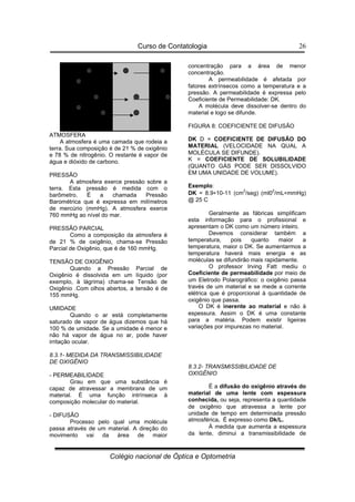 Curso de Contatologia
Colégio nacional de Óptica e Optometria
26
ATMOSFERA
A atmosfera é uma camada que rodeia a
terra. Sua composição é de 21 % de oxigênio
e 78 % de nitrogênio. O restante é vapor de
água e dióxido de carbono.
PRESSÃO
A atmosfera exerce pressão sobre a
terra. Esta pressão é medida com o
barômetro. É a chamada Pressão
Barométrica que é expressa em milímetros
de mercúrio (mmHg). A atmosfera exerce
760 mmHg ao nível do mar.
PRESSÃO PARCIAL
Como a composição da atmosfera é
de 21 % de oxigênio, chama-se Pressão
Parcial de Oxigênio, que é de 160 mmHg.
TENSÃO DE OXIGÊNIO
Quando a Pressão Parcial de
Oxigênio é dissolvida em um líquido (por
exemplo, à lágrima) chama-se Tensão de
Oxigênio .Com olhos abertos, a tensão é de
155 mmHg.
UMIDADE
Quando o ar está completamente
saturado de vapor de água dizemos que há
100 % de umidade. Se a umidade é menor e
não há vapor de água no ar, pode haver
irritação ocular.
8.3.1- MEDIDA DA TRANSMISSIBILIDADE
DE OXIGÊNIO
- PERMEABILIDADE
Grau em que uma substância é
capaz de atravessar a membrana de um
material. É uma função intrínseca à
composição molecular do material.
- DIFUSÃO
Processo pelo qual uma molécula
passa através de um material. A direção do
movimento vai da área de maior
concentração para a área de menor
concentração.
A permeabilidade é afetada por
fatores extrínsecos como a temperatura e a
pressão. A permeabilidade é expressa pelo
Coeficiente de Permeabilidade: DK.
A molécula deve dissolver-se dentro do
material e logo se difunde.
FIGURA 8: COEFICIENTE DE DIFUSÃO
DK D = COEFICIENTE DE DIFUSÃO DO
MATERIAL (VELOCIDADE NA QUAL A
MOLÉCULA SE DIFUNDE).
K = COEFICIENTE DE SOLUBILIDADE
(QUANTO GÁS PODE SER DISSOLVIDO
EM UMA UNIDADE DE VOLUME).
Exemplo:
DK = 8.9∗10-11 (cm
2
/seg) (ml0
2
/mL∗mmHg)
@ 25 C
Geralmente as fábricas simplificam
esta informação para o profissional e
apresentam o DK como um número inteiro.
Devemos considerar também a
temperatura, pois quanto maior a
temperatura, maior o DK. Se aumentarmos a
temperatura haverá mais energia e as
moléculas se difundirão mais rapidamente.
O professor Irving Fatt mediu o
Coeficiente de permeabilidade por meio de
um Eletrodo Polarográfico: o oxigênio passa
través de um material e se mede a corrente
elétrica que é proporcional à quantidade de
oxigênio que passa.
O DK é inerente ao material e não à
espessura. Assim o DK é uma constante
para a matéria. Podem existir ligeiras
variações por impurezas no material.
8.3.2- TRANSMISSIBILIDADE DE
OXIGÊNIO
É a difusão do oxigênio através do
material de uma lente com espessura
conhecida, ou seja, representa a quantidade
de oxigênio que atravessa a lente por
unidade de tempo em determinada pressão
atmosférica. É expresso como Dk/L.
À medida que aumenta a espessura
da lente, diminui a transmissibilidade de
 