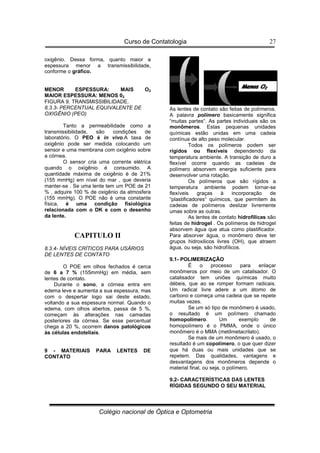 Curso de Contatologia
Colégio nacional de Óptica e Optometria
27
oxigênio. Dessa forma, quanto maior a
espessura menor a transmissibilidade,
conforme o gráfico.
MENOR ESPESSURA: MAIS O2
MAIOR ESPESSURA: MENOS 02
FIGURA 9. TRANSMISSIBILIDADE.
8.3.3- PERCENTUAL EQUIVALENTE DE
OXIGÊNIO (PEO)
Tanto a permeabilidade como a
transmissibilidade, são condições de
laboratório. O PEO é in vivo.A taxa de
oxigênio pode ser medida colocando um
sensor e uma membrana com oxigênio sobre
a córnea.
O sensor cria uma corrente elétrica
quando o oxigênio é consumido. A
quantidade máxima de oxigênio é de 21%
(155 mmHg) em nível do mar , que deveria
manter-se . Se uma lente tem um POE de 21
% , adquire 100 % de oxigênio da atmosfera
(155 mmHg). O POE não é uma constante
física, é uma condição fisiológica
relacionada com o DK e com o desenho
da lente.
CAPITULO II
8.3.4- NÍVEIS CRÍTICOS PARA USÁRIOS
DE LENTES DE CONTATO
O POE em olhos fechados é cerca
de 6 a 7 % (155mmHg) em média, sem
lentes de contato.
Durante o sono, a córnea entra em
edema leve e aumenta a sua espessura, mas
com o despertar logo sai deste estado,
voltando a sua espessura normal. Quando o
edema, com olhos abertos, passa de 5 %,
começam às alterações nas camadas
posteriores da córnea. Se esse percentual
chega a 20 %, ocorrem danos patológicos
às células endoteliais.
9 - MATERIAIS PARA LENTES DE
CONTATO
As lentes de contato são feitas de polímeros.
A palavra polímero basicamente significa
“muitas partes“. As partes individuais são os
monômeros. Estas pequenas unidades
químicas estão unidas em uma cadeia
contínua de alto peso molecular.
Todos os polímeros podem ser
rígidos ou flexíveis dependendo da
temperatura ambiente. A transição de duro a
flexível ocorre quando as cadeias de
polímero absorvem energia suficiente para
desenvolver uma rotação.
Os polímeros que são rígidos a
temperatura ambiente podem tornar-se
flexíveis graças à incorporação de
“plastificadores“ químicos, que permitem às
cadeias de polímeros deslizar livremente
umas sobre as outras.
As lentes de contato hidrofílicas são
feitas de hidrogel . Os polímeros de hidrogel
absorvem água que atua como plastificador.
Para absorver água, o monômero deve ter
grupos hidroxilicos livres (OH), que atraem
água, ou seja, são hidrofílicos.
9.1- POLIMERIZAÇÃO
É o processo para enlaçar
monômeros por meio de um catalisador. O
catalisador tem uniões químicas muito
débeis, que ao se romper formam radicais.
Um radical livre adere a um átomo de
carbono e começa uma cadeia que se repete
muitas vezes.
Se um só tipo de monômero é usado,
o resultado é um polímero chamado
homopolímero. Um exemplo de
homopolímero é o PMMA, onde o único
monômero é o MMA (metilmetacrilato).
Se mais de um monômero é usado, o
resultado é um copolímero, o que quer dizer
que há duas ou mais unidades que se
repetem. Das qualidades, vantagens e
desvantagens dos monômeros depende o
material final, ou seja, o polímero.
9.2- CARACTERÍSTICAS DAS LENTES
RÍGIDAS SEGUNDO O SEU MATERIAL
 