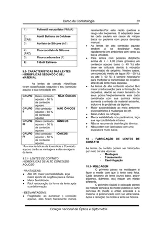 Curso de Contatologia
Colégio nacional de Óptica e Optometria
29
9.3- CARACTERÍSTICAS DAS LENTES
HIDROFÍLICAS SEGUNDO O SEU
MATERIAL
As lentes de contato hidrofílicas
foram classificadas segundo o seu conteúdo
aquoso e sua ionicidade em:
GRUPO
I
Baixo conteúdo
aquoso  50 %
de conteúdo
aquoso
NÃO IÔNICOS
GRUPO
II
Alto conteúdo
aquoso  50 %
de conteúdo
aquoso
NÃO IÔNICOS
GRUPO
III
Baixo conteúdo
aquoso  50 %
de conteúdo
aquoso
IÔNICOS
GRUPO
IV
Alto conteúdo
aquoso  50 %
de conteúdo
aquoso
IÔNICOS
*As características de Ionicidade e Conteúdo
aquoso darão as vantagens e desvantagens
da lente.
9.3.1- LENTES DE CONTATO
HIDROFÍLICAS DE ALTO CONTEÚDO
AQUOSO
- VANTAGENS:
•
•
•
• Alto DK: maior permeabilidade, logo
maior aporte de oxigênio para a córnea.
•
•
•
• Maior flexibilidade.
•
•
•
• Fácil restauração da forma da lente após
sua deformação.
- DESVANTAGENS:
•
•
•
• Fragilidade: ao aumentar o conteúdo
aquoso, eles ficam fisicamente menos
resistentes.Por esta razão quebras e
rasgo são freqüentes. O adaptador deve
ter certa cautela em casos de miopia
baixa ou paciente com pouca destreza
manual.
•
•
•
• As lentes de alto conteúdo aquoso
tendem a se desidratar mais
rapidamente em ambientes com vento ou
baixa umidade.
•
•
•
• Para lentes com poderes dióptricos
acima de + /- 4,00 (mais grossas) um
conteúdo aquoso baixo ( 40 %) não
deve ser utilizado devido à reduzida
transmissão de oxigênio. Nestes casos,
um conteúdo médio de água (40 – 60 %)
ou alto ( 60 %) é sempre necessário
para melhorar a transmissão de oxigênio
através da lente mais espessa.
•
•
•
• As lentes de alto conteúdo aquoso têm
maior predisposição para a formação de
depósitos, devido ao maior tamanho de
seus poros.Freqüentemente este dado
combinado com sua química iônica
aumenta a entrada de material estranho,
inclusive às proteínas da lágrima.
•
•
•
• Maior suscetibilidade ao meio ambiente
especialmente a mudanças de pH.
•
•
•
• Baixo índice de refração.
•
•
•
• Menor estabilidade nos parâmetros, logo
sua reprodutibilidade é baixa.
•
•
•
• Não se recomenda desinfecção térmica.
•
•
•
• Não podem ser fabricadas com uma
espessura muito baixa.
10 - FABRICAÇÃO DE LENTES DE
CONTATO
As lentes de contato podem ser fabricadas
por meio de três técnicas:
- Moldagem
- Torneamento
- Centrifugação
10.1- MOLDAGEM
O primeiro passo na moldagem é
fazer o molde com que à lente será feita.
Cada desenho de lente (curva base, poder
dióptrico, diâmetro, etc) requer um molde
diferente.
O polímero líquido é colocado dentro
da metade côncava do molde plástico.A parte
convexa do molde é então anexada e o
material é polimerizado com luz ultravioleta.
Após a remoção do molde a lente se hidrata.
1) Polimetil metacrilato (PMMA)
2) Acetil Butirato de Celulose
(CAB)
3) Acrilato de Silicone (AS)
4) Fluoroacrilato de Silicone
(FAZ)
5) Fluorocarbonados (F)
6) T-Butil Estireno
 