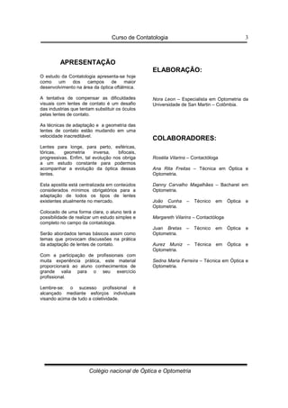 Curso de Contatologia
Colégio nacional de Óptica e Optometria
3
APRESENTAÇÃO
O estudo da Contatologia apresenta-se hoje
como um dos campos de maior
desenvolvimento na área da óptica oftálmica.
A tentativa de compensar as dificuldades
visuais com lentes de contato é um desafio
das industrias que tentam substituir os óculos
pelas lentes de contato.
As técnicas de adaptação e a geometria das
lentes de contato estão mudando em uma
velocidade inacreditável.
Lentes para longe, para perto, esféricas,
tóricas, geometria inversa, bifocais,
progressivas. Enfim, tal evolução nos obriga
a um estudo constante para podermos
acompanhar a evolução da óptica dessas
lentes.
Esta apostila está centralizada em conteúdos
considerados mínimos obrigatórios para a
adaptação de todos os tipos de lentes
existentes atualmente no mercado.
Colocado de uma forma clara, o aluno terá a
possibilidade de realizar um estudo simples e
completo no campo da contatologia.
Serão abordados temas básicos assim como
temas que provocam discussões na prática
da adaptação de lentes de contato.
Com a participação de profissionais com
muita experiência prática, este material
proporcionará ao aluno conhecimentos de
grande valia para o seu exercício
profissional.
Lembre-se: o sucesso profissional é
alcançado mediante esforços individuais
visando acima de tudo a coletividade.
ELABORAÇÃO:
Nora Leon – Especialista em Optometria da
Universidade de San Martin – Colômbia.
COLABORADORES:
Rosélia Vilarins – Contactóloga
Ana Rita Freitas – Técnica em Óptica e
Optometria.
Danny Carvalho Magalhães – Bacharel em
Optometria.
João Cunha – Técnico em Óptica e
Optometria.
Margareth Vilarins – Contactóloga
Juan Bretas – Técnico em Óptica e
Optometria.
Aurez Muniz – Técnica em Óptica e
Optometria.
Sedna Maria Ferreira – Técnica em Óptica e
Optometria.
 
