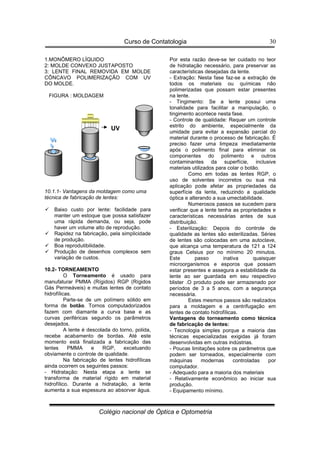 Curso de Contatologia
Colégio nacional de Óptica e Optometria
30
1.MONÔMERO LÍQUIDO
2: MOLDE CONVEXO JUSTAPOSTO
3: LENTE FINAL REMOVIDA EM MOLDE
CÔNCAVO POLIMERIZAÇÃO COM UV
DO MOLDE.
FIGURA : MOLDAGEM
10.1.1- Vantagens da moldagem como uma
técnica de fabricação de lentes:
 Baixo custo por lente: facilidade para
manter um estoque que possa satisfazer
uma rápida demanda, ou seja, pode
haver um volume alto de reprodução.
 Rapidez na fabricação, pela simplicidade
de produção.
 Boa reprodutibilidade.
 Produção de desenhos complexos sem
variação de custos.
10.2- TORNEAMENTO
O Torneamento é usado para
manufaturar PMMA (Rígidos) RGP (Rígidos
Gás Permeáveis) e muitas lentes de contato
hidrofílicas.
Parte-se de um polímero sólido em
forma de botão. Tornos computadorizados
fazem com diamante a curva base e as
curvas periféricas segundo os parâmetros
desejados.
A lente é descolada do torno, polida,
recebe acabamento de bordas. Até este
momento está finalizada a fabricação das
lentes PMMA e RGP, excetuando
obviamente o controle de qualidade.
Na fabricação de lentes hidrofílicas
ainda ocorrem os seguintes passos:
- Hidratação: Nesta etapa a lente se
transforma de material rígido em material
hidrofílico. Durante a hidratação, a lente
aumenta a sua espessura ao absorver água.
Por esta razão deve-se ter cuidado no teor
de hidratação necessário, para preservar as
características desejadas da lente.
- Extração: Nesta fase faz-se a extração de
todos os materiais ou químicas não
polimerizadas que possam estar presentes
na lente.
- Tingimento: Se a lente possui uma
tonalidade para facilitar a manipulação, o
tingimento acontece nesta fase.
- Controle de qualidade: Requer um controle
estrito do ambiente, especialmente da
umidade para evitar a expansão parcial do
material durante o processo de fabricação. É
preciso fazer uma limpeza imediatamente
após o polimento final para eliminar os
componentes do polimento e outros
contaminantes da superfície, inclusive
materiais utilizados para colar o botão.
Como em todas as lentes RGP, o
uso de solventes incorretos ou sua má
aplicação pode afetar as propriedades da
superfície da lente, reduzindo a qualidade
óptica e alterando a sua umectabilidade.
Numerosos passos se sucedem para
verificar que a lente tenha as propriedades e
características necessárias antes de sua
distribuição.
- Esterilização: Depois do controle de
qualidade as lentes são esterilizadas. Séries
de lentes são colocadas em uma autoclave,
que alcança uma temperatura de 121 a 124
graus Celsius por no mínimo 20 minutos.
Este passo inativa quaisquer
microorganismos e esporos que possam
estar presentes e assegura a estabilidade da
lente ao ser guardada em seu respectivo
blister .O produto pode ser armazenado por
períodos de 3 a 5 anos, com a segurança
necessária.
Estes mesmos passos são realizados
para a moldagem e a centrifugação em
lentes de contato hidrofílicas.
Vantagens do torneamento como técnica
de fabricação de lentes:
- Tecnologia simples porque a maioria das
técnicas especializadas exigidas já foram
desenvolvidas em outras indústrias.
- Poucas limitações sobre os parâmetros que
podem ser torneados, especialmente com
máquinas modernas controladas por
computador.
- Adequado para a maioria dos materiais
- Relativamente econômico ao iniciar sua
produção.
- Equipamento mínimo.
UV
 