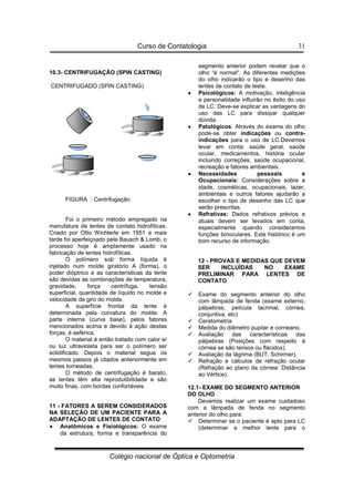 Curso de Contatologia
Colégio nacional de Óptica e Optometria
31
10.3- CENTRIFUGAÇÃO (SPIN CASTING)
CENTRIFUGADO (SPIN CASTING)
FIGURA : Centrifugação
Foi o primeiro método empregado na
manufatura de lentes de contato hidrofílicas.
Criado por Otto Wichterle em 1951 e mais
tarde foi aperfeiçoado pela Bausch  Lomb, o
processo hoje é amplamente usado na
fabricação de lentes hidrofílicas.
O polímero sob forma líquida é
injetado num molde giratório A (forma), o
poder dióptrico e as características da lente
são devidas às combinações de temperatura,
gravidade, força centrífuga, tensão
superficial, quantidade de líquido no molde e
velocidade de giro do molde.
A superfície frontal da lente é
determinada pela curvatura do molde. A
parte interna (curva base), pelos fatores
mencionados acima e devido à ação destas
forças, é asférica.
O material é então tratado com calor e/
ou luz ultravioleta para ser o polímero ser
solidificado. Depois o material segue os
mesmos passos já citados anteriormente em
lentes torneadas.
O método de centrifugação é barato,
as lentes têm alta reprodutibilidade e são
muito finas, com bordas confortáveis.
11 - FATORES A SEREM CONSIDERADOS
NA SELEÇÃO DE UM PACIENTE PARA A
ADAPTAÇÃO DE LENTES DE CONTATO
•
•
•
• Anatômicos e Fisiológicos: O exame
da estrutura, forma e transparência do
segmento anterior podem revelar que o
olho “é normal“. As diferentes medições
do olho indicarão o tipo e desenho das
lentes de contato de teste.
•
•
•
• Psicológicos: A motivação, inteligência
e personalidade influirão no êxito do uso
de LC. Deve-se explicar as vantagens do
uso das LC para dissipar qualquer
dúvida.
•
•
•
• Patológicos: Através do exame do olho
pode-se obter indicações ou contra-
indicações para o uso de LC.Devemos
levar em conta: saúde geral, saúde
ocular, medicamentos, história ocular
incluindo correções, saúde ocupacional,
recreação e fatores ambientais.
•
•
•
• Necessidades pessoais e
Ocupacionais: Considerações sobre a
idade, cosméticas, ocupacionais, lazer,
ambientais e outros fatores ajudarão a
escolher o tipo de desenho das LC que
serão prescritas.
•
•
•
• Refrativas: Dados refrativos prévios e
atuais devem ser levados em conta,
especialmente quando consideramos
funções binoculares. Este histórico é um
bom recurso de informação.
12 - PROVAS E MEDIDAS QUE DEVEM
SER INCLUÍDAS NO EXAME
PRELIMINAR PARA LENTES DE
CONTATO
 Exame do segmento anterior do olho
com lâmpada de fenda (exame externo,
pálpebras, película lacrimal, córnea,
conjuntiva, etc)
 Ceratometria
 Medida do diâmetro pupilar e corneano.
 Avaliação das características das
pálpebras (Posições com respeito à
córnea se são tensos ou flácidos).
 Avaliação da lágrima (BUT, Schirmer).
 Refração e cálculos de refração ocular
(Refração ao plano da córnea: Distância
ao Vértice).
12.1- EXAME DO SEGMENTO ANTERIOR
DO OLHO
Devemos realizar um exame cuidadoso
com a lâmpada de fenda no segmento
anterior do olho para:
 Determinar se o paciente é apto para LC
(determinar a melhor lente para o
 