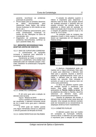 Curso de Contatologia
Colégio nacional de Óptica e Optometria
32
paciente, reconhecer os problemas
potenciais do paciente).
 Prover bases para os achados (devemos
ter dados documentados para
referências. Estes dados vão indicar
futuras mudanças no olho devido ao uso
de LC, etc.).
 Prevenir problemas (precocemente, para
evitar complicações, mudanças no
horário de uso, alterações na rotina de
manutenção, etc).
 Diagnóstico de problemas (detectar
problemas desconhecidos, confirmar os
que o paciente relata, etc).
12.2 - MEDIÇÕES NECESSÁRIAS PARA
ADAPTAR LENTES DE CONTATO
12.2.1- RAIO DE CURVATURA CORNEANA
O conhecimento da topografia
corneana é essencial para selecionar a
curva-base da lente de prova.
Geralmente se mede a curvatura da
córnea com o ceratômetro. Uma análise mais
sofisticada pode ser realizada usando o foto-
vídeo, baseados na ceratoscopia (Topografia
corneana).
12.2.2- DIÂMETRO CORNEANO
É útil como guia para a seleção do
diâmetro total da lente.
Figura- Medida de DHVI
Como a periferia corneana é difícil de
ser visualizada, o diâmetro horizontal visível
da íris é usado como guia para o diâmetro
corneano.
O DHVI pode ser medido usando
uma régua milimetrada manual ou utilizando
o retículo graduado da lâmpada de fenda.
12.2.3- CARACTERÍSTICAS DA PÁLPEBRA
A posição da pálpebra superior e
inferior é importante para determinar o
diâmetro total da lente. Sua posição deverá
ser avaliada enquanto o paciente olha em
posição primária. Na posição típica das
pálpebras, a inferior está em oposição ao
limbo na posição das 6 horas da íris visível e
a margem da pálpebra superior cruza a íris
visível as 10 e 2 horas.
As posições onde as margens das
pálpebras cruzam o limbo superior e inferior
devem ser registradas em um diagrama da
História clínica.
A abertura interpalpebral pode ser
medida com a régua milimetrada. Este valor
é usado para determinar o diâmetro total
ideal para o paciente. Quando a abertura
palpebral é significativamente menor que a
média, o diâmetro total da lente deverá
também ser reduzido. Esta indicação é
somente um guia já que devemos levar em
conta outros parâmetros.
O tônus da pálpebra superior pode
ser avaliado quando a evertemos para
exame. Este dado pode receber as
graduações de: flácido, médio ou tenso. Se
as pálpebras são soltas ou flácidas, devemos
selecionar um diâmetro maior, para
proporcionar um posicionamento ideal.
Quando as pálpebras são tensas, o
diâmetro total da lente muitas vezes deve ser
reduzido. Uma redução de diâmetro também
pode ser necessária se as características da
adaptação dinâmica forem insatisfatórias.
12.2.4- DIÂMETRO PUPILAR
O diâmetro pupilar deve ser medido
em condições de iluminação brilhante,
normal e tênue. O diâmetro da pupila dilatada
é importante para a seleção de um DZOP
 