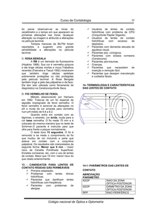 Curso de Contatologia
Colégio nacional de Óptica e Optometria
35
do piscar observam-se as miras do
ceratômetro e o tempo em que aparecem as
primeiras alterações nas miras. Qualquer
alteração na imagem é atribuída a alterações
na película lacrimal.
Tempos menores de BUTNI foram
reportados e sugerem uma grande
sensibilidade a alterações na película
lacrimal.
C- ROSA BENGALA
A RB é um derivado da fluoresceína
(Hopkins 1988). Sua cor é vermelho púrpura
e ela tinge células mortas e muco.Trabalhos
recentes (Feenstra e Tseud 1992) mostraram
que também tinge células epiteliais
pobremente protegidas ou não protegidas
pela película lacrimal .A Rosa Bengala
também tinge a pele das pálpebras e da face.
Ela tem sido utilizada como ferramenta de
diagnóstico na Ceratoconjuntivite Seca.
D- FIO VERMELHO DE FENOL
Método desenvolvido por Hamano
em 1982. Trata-se de um fio especial de
algodão impregnado de fenol vermelho. O
fenol vermelho é sensível às alterações no
pH e muda da cor amarela para vermelha
num pH médio de 6.6 a 8.2.
Quando entra em contato com as
lágrimas, o amarelo, cor ácida, muda para a
cor base vermelha. O fio mede 70 mm e é
colocado da mesma maneira que no teste de
Schirmer.O paciente é instruído para que
olhe para frente e pisque normalmente.
O teste dura 15 segundos. O fio é
removido e se mede o comprimento do fio
que mudou de cor incluindo a parte que
esteve em contato com a conjuntiva
palpebral. Os resultados são interpretados da
seguinte forma: Menor que 9 mm – maior
risco de Ceratite Pontilhada Superficial,
Erosões corneanas, etc, com o uso de lentes
de contato. Maior que 15 mm: menor risco do
que citado anteriormente.
13 - CANDIDATOS PARA LENTES DE
CONTATO RÍGIDAS GÁS PERMEÁVEIS
 Primeira adaptação.
 Problemas com lentes tóricas
hidrofílicas.
 Pacientes que danificam lentes
hidrofílicas com freqüência.
 Pacientes com problemas de
alergias.
 Usuários de lentes de contato
hidrofílicas com problema de CPG
(Conjuntivite Papilar Gigante).
 Usuários de lentes de contato
hidrofílicas com excesso de
depósitos.
 Pacientes com demanda elevada de
agudeza visual.
 Pacientes pós –cirúrgicos.
 Pacientes com ectasia corneana
(Ceratocone)
 Pacientes pós-traumas.
 Crianças.
 Pacientes que necessitam de
inserção e remoção fácil.
 Pacientes que desejam manutenção
e cuidados fáceis.
14- TERMINOLOGIA E CARACTERÍSTICAS
DAS LENTES DE CONTATO
14-1- PARÂMETROS DAS LENTES DE
CONTATO
ABREVIAÇÃO
PARÂMETRO
RZOP RAIO DA ZONA
ÓPTICA POSTERIOR
DZOP DIÂMETRO DA ZONA
ÓPTICA POSTERIOR
RPP RAIO PERIFÉRICO
RPP
RPP
RZOP
DZOP
DZPP
DT
 