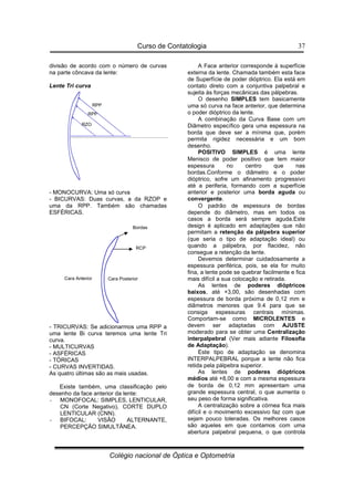 Curso de Contatologia
Colégio nacional de Óptica e Optometria
37
divisão de acordo com o número de curvas
na parte côncava da lente:
Lente Tri curva
- MONOCURVA: Uma só curva
- BICURVAS: Duas curvas, a da RZOP e
uma da RPP. Também são chamadas
ESFÉRICAS.
- TRICURVAS: Se adicionarmos uma RPP a
uma lente Bi curva teremos uma lente Tri
curva.
- MULTICURVAS
- ASFÉRICAS
- TÓRICAS
- CURVAS INVERTIDAS.
As quatro últimas são as mais usadas.
Existe também, uma classificação pelo
desenho da face anterior da lente:
- MONOFOCAL: SIMPLES, LENTICULAR,
CN (Corte Negativo), CORTE DUPLO
LENTICULAR (CNN).
- BIFOCAL: VISÃO ALTERNANTE,
PERCEPÇÃO SIMULTÂNEA.
A Face anterior corresponde à superfície
externa da lente. Chamada também esta face
de Superfície de poder dióptrico. Ela está em
contato direto com a conjuntiva palpebral e
sujeita às forças mecânicas das pálpebras.
O desenho SIMPLES tem basicamente
uma só curva na face anterior, que determina
o poder dióptrico da lente.
A combinação da Curva Base com um
Diâmetro específico gera uma espessura na
borda que deve ser a mínima que, porém
permita rigidez necessária e um bom
desenho.
POSITIVO SIMPLES é uma lente
Menisco de poder positivo que tem maior
espessura no centro que nas
bordas.Conforme o diâmetro e o poder
dióptrico, sofre um afinamento progressivo
até a periferia, formando com a superfície
anterior e posterior uma borda aguda ou
convergente.
O padrão de espessura de bordas
depende do diâmetro, mas em todos os
casos a borda será sempre aguda.Este
design é aplicado em adaptações que não
permitam a retenção da pálpebra superior
(que seria o tipo de adaptação ideal) ou
quando a pálpebra, por flacidez, não
consegue a retenção da lente.
Devemos determinar cuidadosamente a
espessura periférica, pois, se ela for muito
fina, a lente pode se quebrar facilmente e fica
mais difícil a sua colocação e retirada.
As lentes de poderes dióptricos
baixos, até +3,00, são desenhadas com
espessura de borda próxima de 0,12 mm e
diâmetros menores que 9.4 para que se
consiga espessuras centrais mínimas.
Comportam-se como MICROLENTES e
devem ser adaptadas com AJUSTE
moderado para se obter uma Centralização
interpalpebral (Ver mais adiante Filosofia
de Adaptação).
Este tipo de adaptação se denomina
INTERPALPEBRAL porque a lente não fica
retida pela pálpebra superior.
As lentes de poderes dióptricos
médios até +8,00 e com a mesma espessura
de borda de 0,12 mm apresentam uma
grande espessura central, o que aumenta o
seu peso de forma significativa.
A centralização sobre a córnea fica mais
difícil e o movimento excessivo faz com que
sejam pouco toleradas. Os melhores casos
são aqueles em que contamos com uma
abertura palpebral pequena, o que controla
Cara Anterior Cara Posterior
Bordas
RCP
RPP
RPP
RZO
 