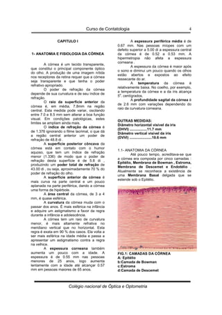 Curso de Contatologia
Colégio nacional de Óptica e Optometria
4
CAPITULO I
1- ANATOMIA E FISIOLOGIA DA CÓRNEA
A córnea é um tecido transparente,
que constitui o principal componente óptico
do olho. A produção de uma imagem nítida
nos receptores da retina requer que a córnea
seja transparente e que tenha o poder
refrativo apropriado.
O poder de refração da córnea
depende de sua curvatura e de seu índice de
refração.
O raio da superfície anterior da
córnea é, em média, 7.8mm na região
central. Esta medida pode variar, oscilando
entre 7.0 e 8.5 mm sem alterar a boa função
visual. Em condições patológicas, estes
limites se ampliam ainda mais.
O índice de refração da córnea é
de 1.376 ignorando o filme lacrimal, o que dá
a região central anterior um poder de
refração de 48.8 di .
A superfície posterior côncava da
córnea está em contato com o humor
aquoso, que tem um índice de refração
menor (1.336) de modo que o poder de
refração desta superfície é de 5.8 di ,
produzindo um poder total de refração de
43.00 di , ou seja, aproximadamente 70 % do
poder de refração do olho.
A superfície anterior da córnea é
mais curva na parte central e um pouco
aplanada na parte periférica, dando a córnea
uma forma de hipérbole.
A área central da córnea, de 3 a 4
mm, é quase esférica.
A curvatura da córnea muda com o
passar dos anos. É mais esférica na infância
e adquire um astigmatismo a favor da regra
durante a infância e adolescência.
A córnea tem um raio de curvatura
menor, é mais altamente refrativa no
meridiano vertical que no horizontal. Esta
regra é exata em 90 % dos casos. Ela volta a
ser mais esférica na idade média e passa a
apresentar um astigmatismo contra a regra
na velhice.
A espessura corneana também
aumenta um pouco com a idade. A
espessura é de 0.55 mm nas pessoas
menores de 25 anos, logo aumenta
lentamente com a idade até alcançar 0.57
mm em pessoas maiores de 65 anos.
A espessura periférica média é de
0.67 mm. Nas pessoas míopes com um
defeito superior a 5.00 di a espessura central
da córnea é de 0.52 a 0.53 mm. A
hipermetropia não afeta a espessura
corneana .
A espessura da córnea é maior após
o sono e diminui um pouco quando os olhos
estão abertos e expostos ao efeito
ressecante do ar.
A temperatura da córnea é
relativamente baixa. No coelho, por exemplo,
a temperatura da córnea e a da íris alcança
5
o
. centígrados.
A profundidade sagital da córnea é
de 2.6 mm com variações dependendo do
raio da curvatura corneana.
OUTRAS MEDIDAS:
Diâmetro horizontal visível da íris
(DHVI) .................11.7 mm
Diâmetro vertical visível da íris
(DVVI) ......................10.6 mm
1.1- ANATOMIA DA CÓRNEA
Até pouco tempo, acreditava-se que
a córnea era composta por cinco camadas :
Epitélio, Membrana de Bowman , Estroma,
Membrana de Descemet e Endotélio .
Atualmente se reconhece a existência de
uma Membrana Basal delgada que se
estende sob o Epitélio.
FIG.1: CAMADAS DA CÓRNEA
A: Epitélio
b:Camada de Bowman
c:Estroma
d:Camada de Descemet
 