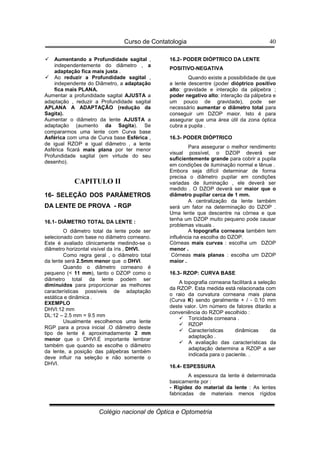 Curso de Contatologia
Colégio nacional de Óptica e Optometria
40
 Aumentando a Profundidade sagital ,
independentemente do diâmetro , a
adaptação fica mais justa .
 Ao reduzir a Profundidade sagital ,
independente do Diâmetro, a adaptação
fica mais PLANA.
Aumentar a profundidade sagital AJUSTA a
adaptação , reduzir a Profundidade sagital
APLANA A ADAPTAÇÃO (redução da
Sagita).
Aumentar o diâmetro da lente AJUSTA a
adaptação (aumento da Sagita). Se
compararmos uma lente com Curva base
Asférica com uma de Curva base Esférica ,
de igual RZOP e igual diâmetro , a lente
Asférica ficará mais plana por ter menor
Profundidade sagital (em virtude do seu
desenho).
CAPITULO II
16- SELEÇÃO DOS PARÂMETROS
DA LENTE DE PROVA - RGP
16.1- DIÂMETRO TOTAL DA LENTE :
O diâmetro total da lente pode ser
selecionado com base no diâmetro corneano.
Este é avaliado clinicamente medindo-se o
diâmetro horizontal visível da íris , DHVI.
Como regra geral , o diâmetro total
da lente será 2.5mm menor que o DHVI.
Quando o diâmetro corneano é
pequeno ( 11 mm), tanto o DZOP como o
diâmetro total da lente podem ser
diminuídos para proporcionar as melhores
características possíveis de adaptação
estática e dinâmica .
EXEMPLO
DHVI:12 mm
DL:12 – 2.5 mm = 9.5 mm
Usualmente escolhemos uma lente
RGP para a prova inicial .O diâmetro deste
tipo de lente é aproximadamente 2 mm
menor que o DHVI.É importante lembrar
também que quando se escolhe o diâmetro
da lente, a posição das pálpebras também
deve influir na seleção e não somente o
DHVI.
16.2- PODER DIÓPTRICO DA LENTE
POSITIVO-NEGATIVA
Quando existe a possibilidade de que
a lente descentre (poder dióptrico positivo
alto: gravidade e interação da pálpebra ;
poder negativo alto: interação da pálpebra e
um pouco de gravidade), pode ser
necessário aumentar o diâmetro total para
conseguir um DZOP maior. Isto é para
assegurar que uma área útil da zona óptica
cubra a pupila .
16.3- PODER DIÓPTRICO
Para assegurar o melhor rendimento
visual possível, o DZOP deverá ser
suficientemente grande para cobrir a pupila
em condições de iluminação normal e tênue .
Embora seja difícil determinar de forma
precisa o diâmetro pupilar em condições
variadas de iluminação , ele deverá ser
medido . O DZOP deverá ser maior que o
diâmetro pupilar cerca de 1 mm.
A centralização da lente também
será um fator na determinação do DZOP .
Uma lente que descentre na córnea e que
tenha um DZOP muito pequeno pode causar
problemas visuais .
A topografia corneana também tem
influência na escolha do DZOP.
Córneas mais curvas : escolha um DZOP
menor .
Córneas mais planas : escolha um DZOP
maior .
16.3- RZOP: CURVA BASE
A topografia corneana facilitará a seleção
da RZOP. Esta medida está relacionada com
o raio da curvatura corneana mais plana
(Curva K) sendo geralmente + / - 0.10 mm
deste valor. Um número de fatores ditarão a
conveniência do RZOP escolhido :
 Toricidade corneana .
 RZOP
 Características dinâmicas da
adaptação .
 A avaliação das características da
adaptação determina a RZOP a ser
indicada para o paciente. .
16.4- ESPESSURA
A espessura da lente é determinada
basicamente por :
- Rigidez do material da lente : As lentes
fabricadas de materiais menos rígidos
 