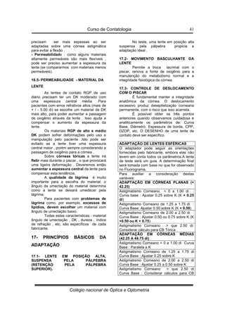 Curso de Contatologia
Colégio nacional de Óptica e Optometria
41
precisam ser mais espessas ao ser
adaptadas sobre uma córnea astigmática
para evitar a flexão .
- Permeabilidade : como alguns materiais
altamente permeáveis são mais flexíveis ,
pode ser preciso aumentar a espessura da
lente (se compararmos com materiais menos
permeáveis).
16.5- PERMEABILIDADE - MATERIAL DA
LENTE
As lentes de contato RGP de uso
diário precisam ter um DK moderado com
uma espessura central média .Para
pacientes com erros refrativos altos (mais de
+ / - 5.00 di) se escolhe um material de DK
mais alto, para poder aumentar a passagem
de oxigênio através da lente . Isso ajuda a
compensar o aumento da espessura da
lente.
Os materiais RGP de alto e médio
DK podem sofrer deformações pelo uso e
manipulação pelo paciente .Isto pode ser
evitado se a lente tiver uma espessura
central maior , porém sempre considerando a
passagem de oxigênio para a córnea .
Sobre córneas tóricas a lente irá
fletir mais durante o piscar , o que provocará
uma ligeira deformação . Deveremos então
aumentar a espessura central da lente para
compensar esta tendência.
A qualidade da lágrima é muito
importante para a escolha do material: o
ângulo da umectação do material determina
como a lente se deixará umedecer pela
lágrima.
Para pacientes com problemas de
lágrima como, por exemplo, excessos de
lipídios, devem escolher um material com
ângulo de umectação baixo.
Todas estas características : material
ângulo de umectação , DK , dureza , índice
de refração , etc, são específicos de cada
fabricante.
17- PRINCÍPIOS BÁSICOS DA
ADAPTAÇÃO
17.1- LENTE EM POSIÇÃO ALTA,
SUSPENSA PELA PÁLPEBRA
(RETENÇÃO PELA PÁLPEBRA
SUPERIOR).
No teste, uma lente em posição alta
suspensa pela pálpebra propicia a
adaptação ideal .
17.2- MOVIMENTO BASCULHANTE DA
LENTE
Permite a troca lacrimal com o
piscar, renova a fonte de oxigênio para a
manutenção do metabolismo normal e a
integridade fisiológica da córnea.
17.3- CONTROLE DE DESLOCAMENTO
COM O PISCAR
É fundamental manter a integridade
anatômica da córnea. O deslocamento
excessivo produz desepitelização corneana
permanente, com o risco que isso acarreta.
É possível obter os três pontos
anteriores quando observamos cuidadosa e
analiticamente os parâmetros de: Curva
Base, Diâmetro, Espessura de borda, CPP,
DZOP, etc. O DESENHO de uma lente de
contato deve ser específico.
ADAPTAÇÃO DE LENTES ESFÉRICAS
O adaptador pode seguir as orientações
fornecidas pelo fabricante, embora elas não
levem em conta todos os parâmetros.A lente
de teste será um guia. A determinação final
será tomada com base no que for observado
no Fluorograma.
Para auxiliar a consideração destas
variáveis:
ADAPTAÇÃO EM CÓRNEAS PLANAS (
42.25)
Astigmatismo Corneano  0 a 1.00 di :
Curva base : Ajustar 0,25 sobre K (K + 0.25
di)
Astigmatismo Corneano de 1.25 a 1.75 di :
Curva Base: Ajustar 0.50 sobre K (K + 0.50)
Astigmatismo Corneano de 2.00 a 2.50 di :
Curva Base : Ajustar 0.50 ou 0.75 sobre K (K
+0.50 ou K + 0.75)
Astigmatismo Corneano  que 2.50 di:
Considerar cálculo para CB Tórica .
ADAPTAÇÃO EM CÓRNEAS MÉDIAS
(42.25 A 44.75 di)
Astigmatismo Corneano  0 a 1.00 di Curva
Base : Paralela a K
Astigmatismo Corneano de 1.25 a 1.75 di
Curva Base : Ajustar 0.25 sobre K
Astigmatismo Corneano de 2.00 a 2.50 di
Curva Base : Ajustar 0.25 a 0.50 sobre K
Astigmatismo Corneano  que 2.50 di
Curva Base : Considerar cálculos para CB
 