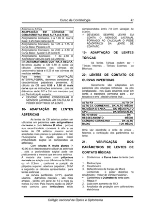 Curso de Contatologia
Colégio nacional de Óptica e Optometria
42
Asférica ou Tórica .
ADAPTAÇÃO EM CÓRNEAS DE
CERATOMETRIA MAIS ALTA (44.75 DI)
Astigmatismo Corneano, 0 a 1.00 di Curva
Base: 0.25 mais plana que K
Astigmatismo Corneano de 1.25 a 1.75 di
Curva Base: Paralela a K
Astigmatismo Corneano de 2.00 a 2.50 di
Curva Base : Ajustar 0.25 sobre K
Astigmatismo Corneano  de 2.50 di
:Considerar cálculos para CB Asférica .
Em ASTIGMATISMOS CONTRA A REGRA,
devemos ajustar a CB 0.50 di sobre os
cálculos anteriores nas córneas de
ceratometria baixa e 0.25 di nas córneas de
medidas médias.
Para lentes de ADAPTAÇÃO
INTERPALPEBRAL devemos considerar as
características palpebrais presentes. O
cálculo da CB será 0.50 a 1.00 di mais
curva que as indicações anteriores , pois os
diâmetros serão 0.2 a 0.4 mm menores que
em Centralização superior .
 DEVEMO SEMPRE CONSIDERAR O
MENISCO LACRIMAL AO CALCULAR O
PODER DIÓPTRICO DA LENTE .
18- ADAPTAÇÃO DE LENTES
ASFÉRICAS
As lentes de CB asférica podem ser
utilizadas em pacientes sem astigmatismo
corneano e com leituras K altas , porque
sua excentricidade corneana é alta e as
lentes de CB esférica ,mesmo sendo
adaptadas mais planas ou paralelas a K, dão
Fluorograma de Ajuste (pela maior
profundidade sagital se comparadas as
asféricas).
Com leituras K muito planas (
40.00 di) é desnecessário utilizar as asféricas
, pois a profundidade sagital pode ser
praticamente a mesma que em uma esférica.
A maioria dos casos com pálpebras
normais se adapta com diâmetros de 9.8mm
ou +/- 0.3mm , conforme a posição da
pálpebra superior, abertura palpebral , DHVI
e seguindo os cálculos apresentados para
lentes esféricas .
As curvas periféricas (CPP), quando
usamos diâmetros maiores , são mais
amplas , sendo, em geral de 1.0 a mais ou
menos 0.2 mm. Pela mesma razão os DZOP
mais comuns para lenticulares estão
compreendidos entre 7.8 com variação de
0.3mm.
 DEVEMOS SEMPRE LEVAR EM
CONTA O MENISCO LACRIMAL
FORMADO AO CALCULAR O PODE
RDIÓPTRICO DA LENTE DE
CONTATO.
19- ADAPTAÇÃO DE LENTES
TÓRICAS
As lentes Tóricas podem ser :
Tóricas Internas , Tóricas Externas ou
Bitóricas .
20- LENTES DE CONTATO DE
CURVAS INVERTIDAS
Geralmente são adaptadas em
pacientes pós cirurgias refrativas ou pós
ceratoplastia , nos quais devemos levar em
conta a topografia corneana para , por
tentativa e erro , decidir a lente final .
ALTA RX ........................................ALTO DK
ALTO Cil. CORNEANO... DK ALTO /MÉDIO
RX MÉDIA E BAIXA.......... DK MÉDIO/ALTO
CPG .................................. DK MÉDIO/ALTO
OLHO SECO ....................................... DK
RESSECAMENTO MÉDIO
CILÍNDRO CORNEANO ............... DK ALTO
BAIXO / DK MÉDIO
Uma vez escolhida a lente de prova ,
faremos a verificação dos parâmetros da
lente.
21- VERIFICAÇÃO DOS
PARÂMETROS DE LENTES DE
CONTATO RÍGIDAS
 Conferimos a Curva base da lente com
:
1. Radioscópio
2. Ceratômetro
3. Deflectômetro de franjas de Moiré
Conferindo o poder dióptrico no
lensômetro : Poder do Vértice Posterior .
 Conferimos o Diâmetro da lente com:
1. Régua V
2. Lupa com aumento de 10 X
3. Ampliador de projeção com calibradores
eletrônicos
 