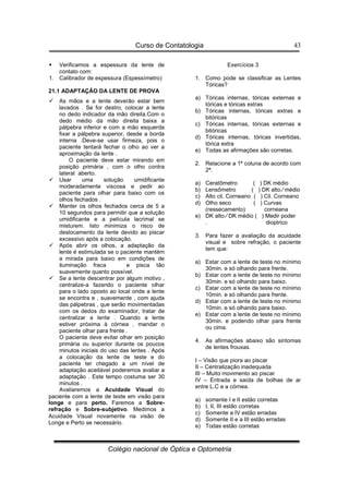 Curso de Contatologia
Colégio nacional de Óptica e Optometria
43
 Verificamos a espessura da lente de
contato com:
1. Calibrador de espessura (Espessímetro)
21.1 ADAPTAÇÃO DA LENTE DE PROVA
 As mãos e a lente deverão estar bem
lavados . Se for destro, colocar a lente
no dedo indicador da mão direita.Com o
dedo médio da mão direita baixa a
pálpebra inferior e com a mão esquerda
fixar a pálpebra superior, desde a borda
interna .Deve-se usar firmeza, pois o
paciente tentará fechar o olho ao ver a
aproximação da lente .
O paciente deve estar mirando em
posição primária , com o olho contra
lateral aberto.
 Usar uma solução umidificante
moderadamente viscosa e pedir ao
paciente para olhar para baixo com os
olhos fechados .
 Manter os olhos fechados cerca de 5 a
10 segundos para permitir que a solução
umidificante e a película lacrimal se
misturem. Isto minimiza o risco de
deslocamento da lente devido ao piscar
excessivo após a colocação.
 Após abrir os olhos, a adaptação da
lente é estimulada se o paciente mantém
a mirada para baixo em condições de
iluminação fraca e pisca tão
suavemente quanto possível.
 Se a lente descentrar por algum motivo ,
centralize-a fazendo o paciente olhar
para o lado oposto ao local onde a lente
se encontra e , suavemente , com ajuda
das pálpebras , que serão movimentadas
com os dedos do examinador, tratar de
centralizar a lente . Quando a lente
estiver próxima à córnea , mandar o
paciente olhar para frente .
O paciente deve evitar olhar em posição
primária ou superior durante os poucos
minutos iniciais do uso das lentes . Após
a colocação da lente de teste e do
paciente ter chegado a um nível de
adaptação aceitável poderemos avaliar a
adaptação . Este tempo costuma ser 30
minutos .
Avaliaremos a Acuidade Visual do
paciente com a lente de teste em visão para
longe e para perto. Faremos a Sobre-
refração e Sobre-subjetivo. Medimos a
Acuidade Visual novamente na visão de
Longe e Perto se necessário.
Exercícios 3
1. Como pode se classificar as Lentes
Tóricas?
a) Tóricas internas, tóricas externas e
tóricas e tóricas extras
b) Tóricas internas, tóricas extras e
bitóricas
c) Tóricas internas, tóricas externas e
bitóricas
d) Tóricas internas, tóricas invertidas,
tórica extra
e) Todas as afirmações são corretas.
2. Relacione a 1ª coluna de acordo com
2ª.
a) Ceratômetro ( ) DK médio
b) Lensômetro ( ) DK alto ⁄ médio
c) Alto cil. Corneano ( ) Cil. Corneano
d) Olho seco ( ) Curvas
(ressecamento) corneana
e) DK alto ⁄ DK médio ( ) Medir poder
. dioptrico
3. Para fazer a avaliação da acuidade
visual e sobre refração, o paciente
tem que:
a) Estar com a lente de teste no mínimo
30min. e só olhando para frente.
b) Estar com a lente de teste no mínimo
30min. e só olhando para baixo.
c) Estar com a lente de teste no mínimo
10min. e só olhando para frente.
d) Estar com a lente de teste no mínimo
10min. e só olhando para baixo.
e) Estar com a lente de teste no mínimo
30min. e podendo olhar para frente
ou cima.
4. As afirmações abaixo são sintomas
de lentes frouxas.
I – Visão que piora ao piscar
II – Centralização inadequada
III – Muito movimento ao piscar
IV – Entrada e saída de bolhas de ar
entre L.C e a córnea.
a) somente I e II estão corretas
b) I, II, III estão corretas
c) Somente a IV estão erradas
d) Somente II e a III estão erradas
e) Todas estão corretas
 