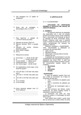 Curso de Contatologia
Colégio nacional de Óptica e Optometria
44
5. Cite vantagens de L.C rígidas na
adaptação?
R...............................................................
..................................................................
..................................................................
..................................................................
6. Quais são as vantagens e
desvantagens das L.C.R.G.P?
R...............................................................
..................................................................
..................................................................
..................................................................
7. Para fazermos a seleção da
L.C.R.G.P temos que saber:
a) Diâmetro da córnea, DHVI e D
b) Menisco lacrimal, DHVI e posição
alta
c) Diâmetro da córnea, menisco
lacrimal e rotação
d) DHVI, DHVP, rotação.
e) N.R.C
8. Relacione as colunas:
a) Curva base ( ) 49.00 ⁄ 51.00 x 90ª
b) K ( ) 44.00 ⁄ 49.00 x 90ª
c) Curvas médias ( ) Menor curva
d) Ceratometria alta ( ) R.Z.O.P
e) Ast. Contra regra ( ) 42.00 ⁄ 43.00
9. Em astigmatismo contra regra, como
devemos ajustar?
a) C.B 0.50 Dpt a 0.25 Dpt mais plana
que K
b) C.B 0.50 a 1.00 Dpt mais plana que
K
c) C.B 2.00 a 2.50 Dpt mais plana que
K
d) A e C corretas
e) A e B corretas
10. Como devemos adaptar uma L.C
R.G.P esférica?
R...............................................................
..................................................................
..................................................................
CAPITULO IV
21.1.1- FLUOROGRAMA
AVALIAÇÃO DA ADAPTAÇÃO
DINÂMICA E ESTÁTICA EM LENTES DE
CONTATO RÍGIDAS
A - DINÂMICA
Os aspectos dinâmicos da adaptação
são observados com o olho em posição
primária de mirada e piscar normal .Podemos
fazer a observação com lâmpada de Burton
ou lâmpada de fenda (iluminação difusa,
filtrada). Podemos pedir para o paciente
mudar a direção da mirada para termos uma
melhor compreensão da natureza da
adaptação dinâmica.
Devemos considerar a QUANTIDADE ,
TIPO, VELOCIDADE e DIREÇÃO do
movimento de uma lente RGP:
 Após o piscar
 Meridiano vertical
 Observação da borda inferior da lente
 Registro em mm
A qualidade da movimentação é uma das
considerações mais importantes para julgar a
adaptação das lentes RGP. A ação das
pálpebras começa quando acontece o piscar.
Os componentes listados devem ser
avaliados:
 Quantidade
 Tipo
 Velocidade
 Direção
- QUANTIDADE
A ação da pálpebra superior fará com
que a lente se movimente. As 3 fases do
movimento da lente são:
 Com o movimento da pálpebra para
baixo
 Com o movimento da pálpebra par
cima
 Movimento de recentragem após o
piscar
Os dois primeiros são difíceis, senão
impossíveis, de serem medidos devido à
velocidade e cobertura da lente.
O movimento que pode ser mais
facilmente medido é a recentragem da lente
após o piscar.
Esta medida deve avaliar o ponto mais
alto na córnea que a borda inferior da lente
 